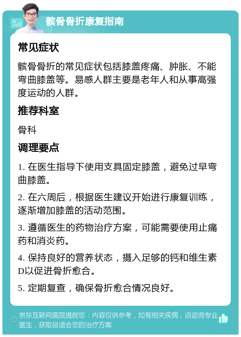 髌骨骨折康复指南 常见症状 髌骨骨折的常见症状包括膝盖疼痛、肿胀、不能弯曲膝盖等。易感人群主要是老年人和从事高强度运动的人群。 推荐科室 骨科 调理要点 1. 在医生指导下使用支具固定膝盖，避免过早弯曲膝盖。 2. 在六周后，根据医生建议开始进行康复训练，逐渐增加膝盖的活动范围。 3. 遵循医生的药物治疗方案，可能需要使用止痛药和消炎药。 4. 保持良好的营养状态，摄入足够的钙和维生素D以促进骨折愈合。 5. 定期复查，确保骨折愈合情况良好。