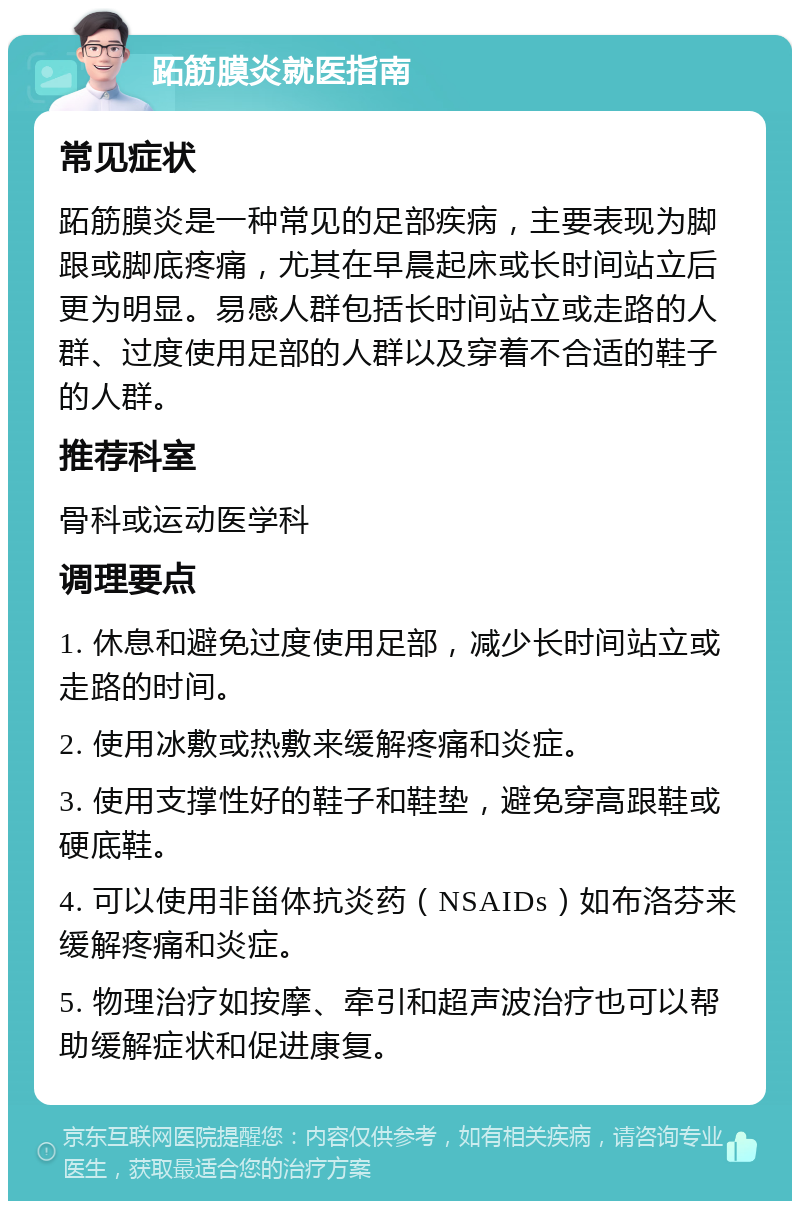 跖筋膜炎就医指南 常见症状 跖筋膜炎是一种常见的足部疾病，主要表现为脚跟或脚底疼痛，尤其在早晨起床或长时间站立后更为明显。易感人群包括长时间站立或走路的人群、过度使用足部的人群以及穿着不合适的鞋子的人群。 推荐科室 骨科或运动医学科 调理要点 1. 休息和避免过度使用足部，减少长时间站立或走路的时间。 2. 使用冰敷或热敷来缓解疼痛和炎症。 3. 使用支撑性好的鞋子和鞋垫，避免穿高跟鞋或硬底鞋。 4. 可以使用非甾体抗炎药（NSAIDs）如布洛芬来缓解疼痛和炎症。 5. 物理治疗如按摩、牵引和超声波治疗也可以帮助缓解症状和促进康复。