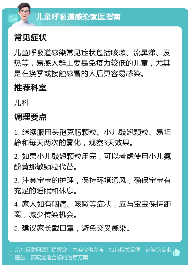 儿童呼吸道感染就医指南 常见症状 儿童呼吸道感染常见症状包括咳嗽、流鼻涕、发热等，易感人群主要是免疫力较低的儿童，尤其是在换季或接触感冒的人后更容易感染。 推荐科室 儿科 调理要点 1. 继续服用头孢克肟颗粒、小儿豉翘颗粒、易坦静和每天两次的雾化，观察3天效果。 2. 如果小儿豉翘颗粒用完，可以考虑使用小儿氨酚黄那敏颗粒代替。 3. 注意宝宝的护理，保持环境通风，确保宝宝有充足的睡眠和休息。 4. 家人如有咽痛、咳嗽等症状，应与宝宝保持距离，减少传染机会。 5. 建议家长戴口罩，避免交叉感染。