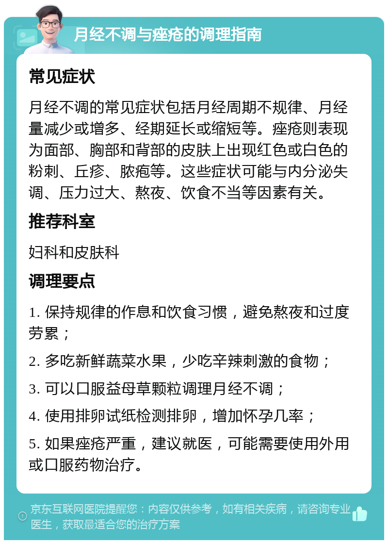 月经不调与痤疮的调理指南 常见症状 月经不调的常见症状包括月经周期不规律、月经量减少或增多、经期延长或缩短等。痤疮则表现为面部、胸部和背部的皮肤上出现红色或白色的粉刺、丘疹、脓疱等。这些症状可能与内分泌失调、压力过大、熬夜、饮食不当等因素有关。 推荐科室 妇科和皮肤科 调理要点 1. 保持规律的作息和饮食习惯，避免熬夜和过度劳累； 2. 多吃新鲜蔬菜水果，少吃辛辣刺激的食物； 3. 可以口服益母草颗粒调理月经不调； 4. 使用排卵试纸检测排卵，增加怀孕几率； 5. 如果痤疮严重，建议就医，可能需要使用外用或口服药物治疗。