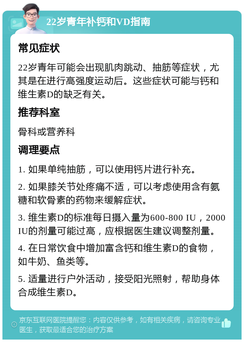 22岁青年补钙和VD指南 常见症状 22岁青年可能会出现肌肉跳动、抽筋等症状，尤其是在进行高强度运动后。这些症状可能与钙和维生素D的缺乏有关。 推荐科室 骨科或营养科 调理要点 1. 如果单纯抽筋，可以使用钙片进行补充。 2. 如果膝关节处疼痛不适，可以考虑使用含有氨糖和软骨素的药物来缓解症状。 3. 维生素D的标准每日摄入量为600-800 IU，2000 IU的剂量可能过高，应根据医生建议调整剂量。 4. 在日常饮食中增加富含钙和维生素D的食物，如牛奶、鱼类等。 5. 适量进行户外活动，接受阳光照射，帮助身体合成维生素D。