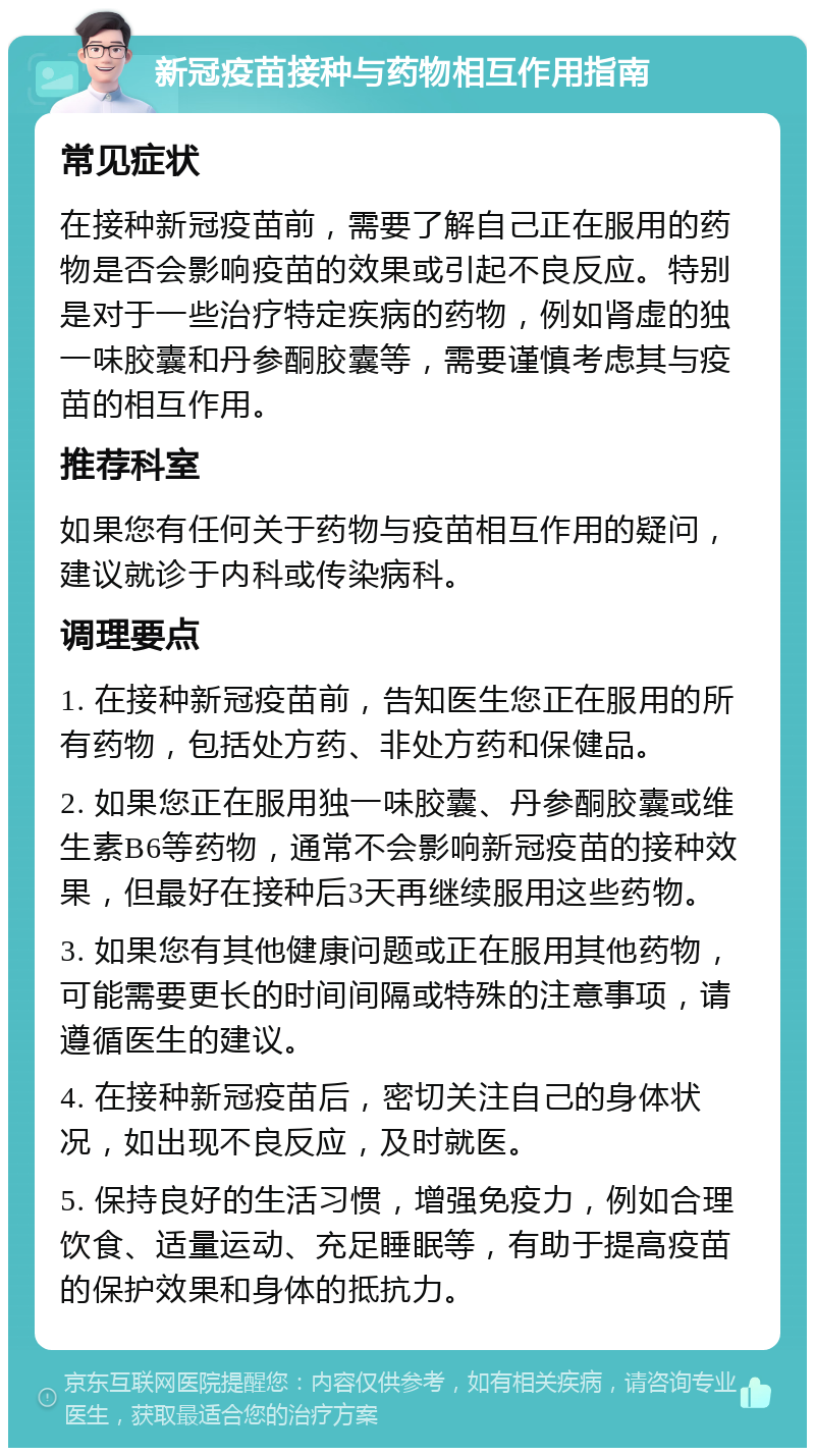 新冠疫苗接种与药物相互作用指南 常见症状 在接种新冠疫苗前，需要了解自己正在服用的药物是否会影响疫苗的效果或引起不良反应。特别是对于一些治疗特定疾病的药物，例如肾虚的独一味胶囊和丹参酮胶囊等，需要谨慎考虑其与疫苗的相互作用。 推荐科室 如果您有任何关于药物与疫苗相互作用的疑问，建议就诊于内科或传染病科。 调理要点 1. 在接种新冠疫苗前，告知医生您正在服用的所有药物，包括处方药、非处方药和保健品。 2. 如果您正在服用独一味胶囊、丹参酮胶囊或维生素B6等药物，通常不会影响新冠疫苗的接种效果，但最好在接种后3天再继续服用这些药物。 3. 如果您有其他健康问题或正在服用其他药物，可能需要更长的时间间隔或特殊的注意事项，请遵循医生的建议。 4. 在接种新冠疫苗后，密切关注自己的身体状况，如出现不良反应，及时就医。 5. 保持良好的生活习惯，增强免疫力，例如合理饮食、适量运动、充足睡眠等，有助于提高疫苗的保护效果和身体的抵抗力。