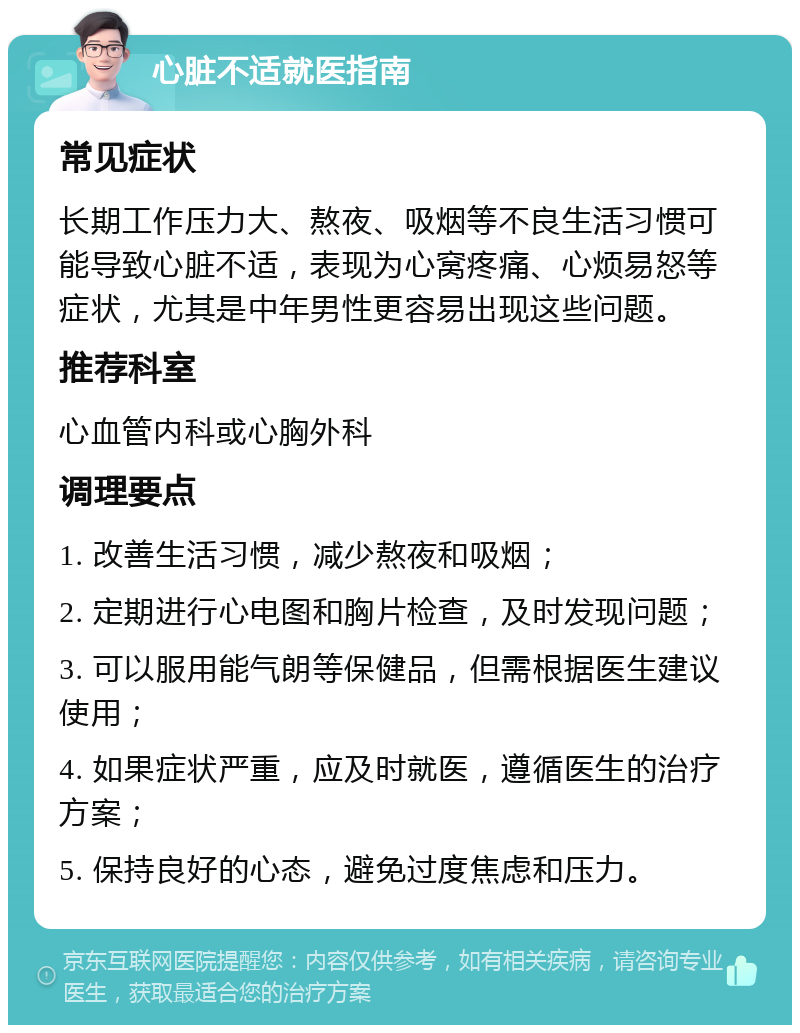 心脏不适就医指南 常见症状 长期工作压力大、熬夜、吸烟等不良生活习惯可能导致心脏不适，表现为心窝疼痛、心烦易怒等症状，尤其是中年男性更容易出现这些问题。 推荐科室 心血管内科或心胸外科 调理要点 1. 改善生活习惯，减少熬夜和吸烟； 2. 定期进行心电图和胸片检查，及时发现问题； 3. 可以服用能气朗等保健品，但需根据医生建议使用； 4. 如果症状严重，应及时就医，遵循医生的治疗方案； 5. 保持良好的心态，避免过度焦虑和压力。