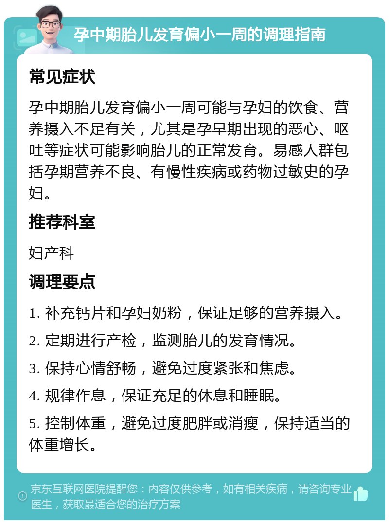 孕中期胎儿发育偏小一周的调理指南 常见症状 孕中期胎儿发育偏小一周可能与孕妇的饮食、营养摄入不足有关，尤其是孕早期出现的恶心、呕吐等症状可能影响胎儿的正常发育。易感人群包括孕期营养不良、有慢性疾病或药物过敏史的孕妇。 推荐科室 妇产科 调理要点 1. 补充钙片和孕妇奶粉，保证足够的营养摄入。 2. 定期进行产检，监测胎儿的发育情况。 3. 保持心情舒畅，避免过度紧张和焦虑。 4. 规律作息，保证充足的休息和睡眠。 5. 控制体重，避免过度肥胖或消瘦，保持适当的体重增长。