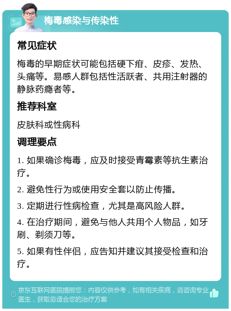 梅毒感染与传染性 常见症状 梅毒的早期症状可能包括硬下疳、皮疹、发热、头痛等。易感人群包括性活跃者、共用注射器的静脉药瘾者等。 推荐科室 皮肤科或性病科 调理要点 1. 如果确诊梅毒，应及时接受青霉素等抗生素治疗。 2. 避免性行为或使用安全套以防止传播。 3. 定期进行性病检查，尤其是高风险人群。 4. 在治疗期间，避免与他人共用个人物品，如牙刷、剃须刀等。 5. 如果有性伴侣，应告知并建议其接受检查和治疗。