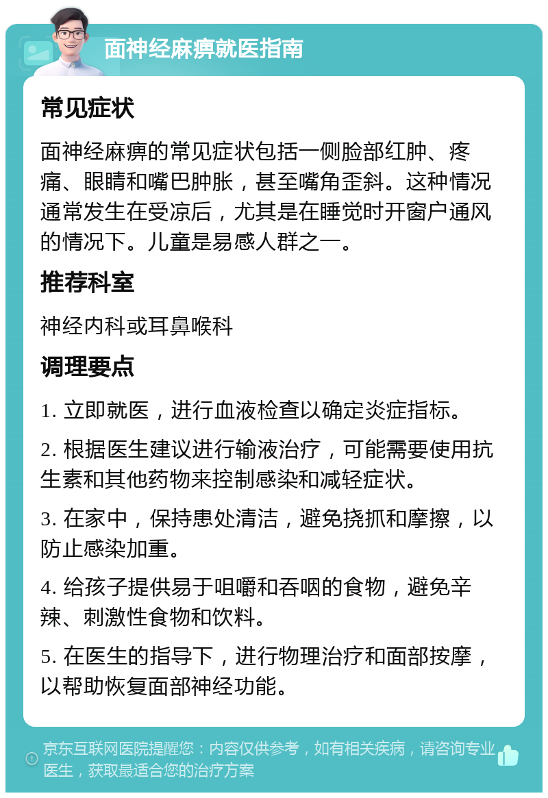 面神经麻痹就医指南 常见症状 面神经麻痹的常见症状包括一侧脸部红肿、疼痛、眼睛和嘴巴肿胀，甚至嘴角歪斜。这种情况通常发生在受凉后，尤其是在睡觉时开窗户通风的情况下。儿童是易感人群之一。 推荐科室 神经内科或耳鼻喉科 调理要点 1. 立即就医，进行血液检查以确定炎症指标。 2. 根据医生建议进行输液治疗，可能需要使用抗生素和其他药物来控制感染和减轻症状。 3. 在家中，保持患处清洁，避免挠抓和摩擦，以防止感染加重。 4. 给孩子提供易于咀嚼和吞咽的食物，避免辛辣、刺激性食物和饮料。 5. 在医生的指导下，进行物理治疗和面部按摩，以帮助恢复面部神经功能。