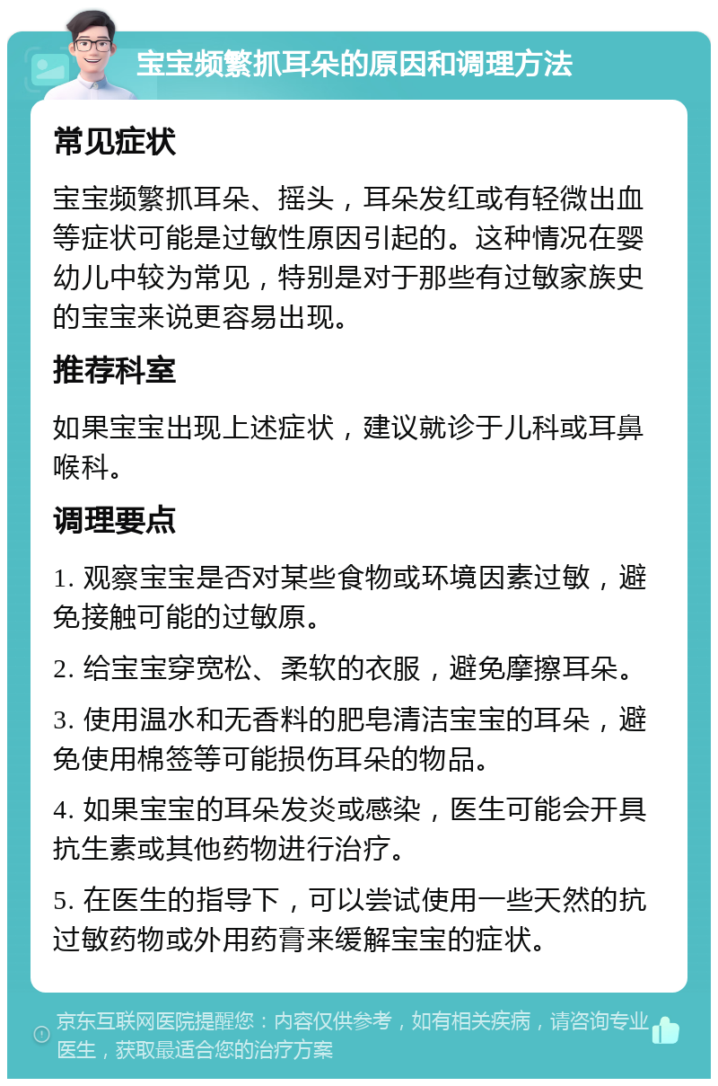 宝宝频繁抓耳朵的原因和调理方法 常见症状 宝宝频繁抓耳朵、摇头，耳朵发红或有轻微出血等症状可能是过敏性原因引起的。这种情况在婴幼儿中较为常见，特别是对于那些有过敏家族史的宝宝来说更容易出现。 推荐科室 如果宝宝出现上述症状，建议就诊于儿科或耳鼻喉科。 调理要点 1. 观察宝宝是否对某些食物或环境因素过敏，避免接触可能的过敏原。 2. 给宝宝穿宽松、柔软的衣服，避免摩擦耳朵。 3. 使用温水和无香料的肥皂清洁宝宝的耳朵，避免使用棉签等可能损伤耳朵的物品。 4. 如果宝宝的耳朵发炎或感染，医生可能会开具抗生素或其他药物进行治疗。 5. 在医生的指导下，可以尝试使用一些天然的抗过敏药物或外用药膏来缓解宝宝的症状。