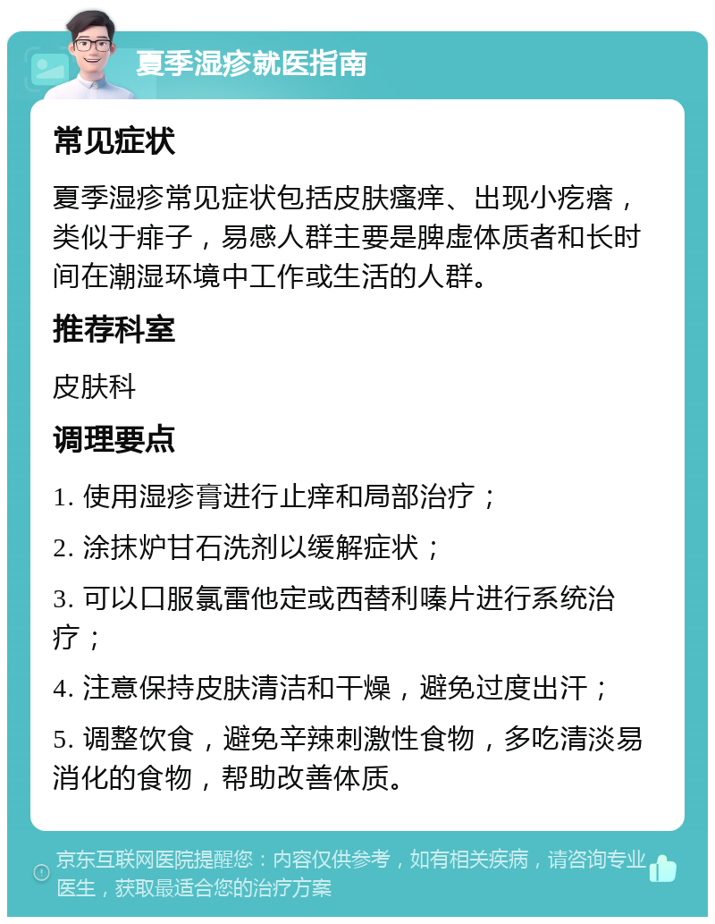 夏季湿疹就医指南 常见症状 夏季湿疹常见症状包括皮肤瘙痒、出现小疙瘩，类似于痱子，易感人群主要是脾虚体质者和长时间在潮湿环境中工作或生活的人群。 推荐科室 皮肤科 调理要点 1. 使用湿疹膏进行止痒和局部治疗； 2. 涂抹炉甘石洗剂以缓解症状； 3. 可以口服氯雷他定或西替利嗪片进行系统治疗； 4. 注意保持皮肤清洁和干燥，避免过度出汗； 5. 调整饮食，避免辛辣刺激性食物，多吃清淡易消化的食物，帮助改善体质。