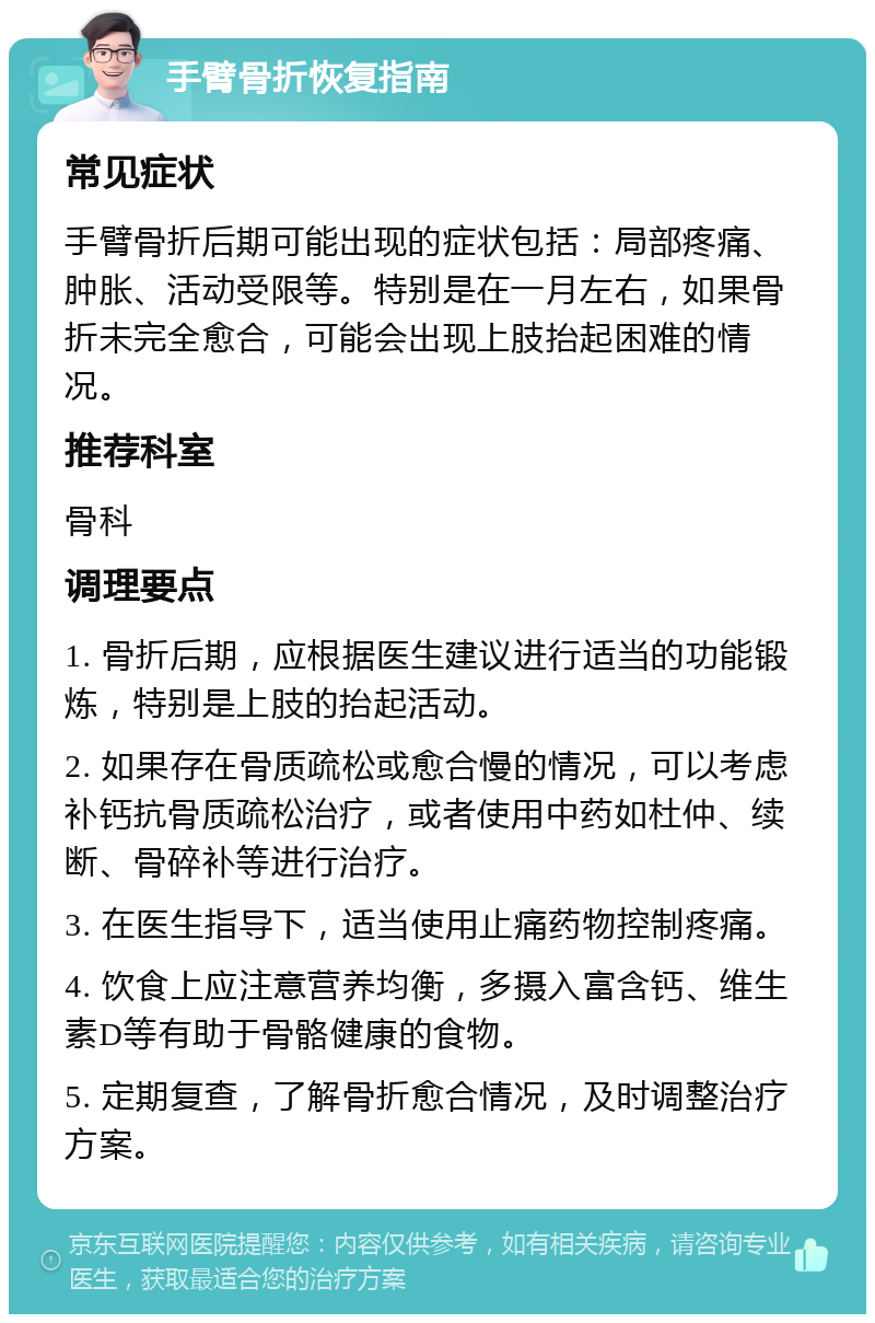 手臂骨折恢复指南 常见症状 手臂骨折后期可能出现的症状包括：局部疼痛、肿胀、活动受限等。特别是在一月左右，如果骨折未完全愈合，可能会出现上肢抬起困难的情况。 推荐科室 骨科 调理要点 1. 骨折后期，应根据医生建议进行适当的功能锻炼，特别是上肢的抬起活动。 2. 如果存在骨质疏松或愈合慢的情况，可以考虑补钙抗骨质疏松治疗，或者使用中药如杜仲、续断、骨碎补等进行治疗。 3. 在医生指导下，适当使用止痛药物控制疼痛。 4. 饮食上应注意营养均衡，多摄入富含钙、维生素D等有助于骨骼健康的食物。 5. 定期复查，了解骨折愈合情况，及时调整治疗方案。