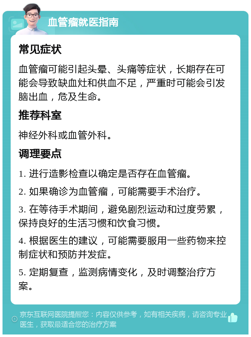 血管瘤就医指南 常见症状 血管瘤可能引起头晕、头痛等症状，长期存在可能会导致缺血灶和供血不足，严重时可能会引发脑出血，危及生命。 推荐科室 神经外科或血管外科。 调理要点 1. 进行造影检查以确定是否存在血管瘤。 2. 如果确诊为血管瘤，可能需要手术治疗。 3. 在等待手术期间，避免剧烈运动和过度劳累，保持良好的生活习惯和饮食习惯。 4. 根据医生的建议，可能需要服用一些药物来控制症状和预防并发症。 5. 定期复查，监测病情变化，及时调整治疗方案。