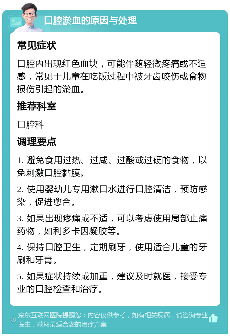 口腔淤血的原因与处理 常见症状 口腔内出现红色血块，可能伴随轻微疼痛或不适感，常见于儿童在吃饭过程中被牙齿咬伤或食物损伤引起的淤血。 推荐科室 口腔科 调理要点 1. 避免食用过热、过咸、过酸或过硬的食物，以免刺激口腔黏膜。 2. 使用婴幼儿专用漱口水进行口腔清洁，预防感染，促进愈合。 3. 如果出现疼痛或不适，可以考虑使用局部止痛药物，如利多卡因凝胶等。 4. 保持口腔卫生，定期刷牙，使用适合儿童的牙刷和牙膏。 5. 如果症状持续或加重，建议及时就医，接受专业的口腔检查和治疗。