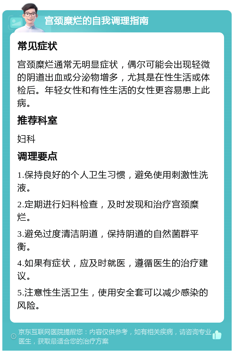 宫颈糜烂的自我调理指南 常见症状 宫颈糜烂通常无明显症状，偶尔可能会出现轻微的阴道出血或分泌物增多，尤其是在性生活或体检后。年轻女性和有性生活的女性更容易患上此病。 推荐科室 妇科 调理要点 1.保持良好的个人卫生习惯，避免使用刺激性洗液。 2.定期进行妇科检查，及时发现和治疗宫颈糜烂。 3.避免过度清洁阴道，保持阴道的自然菌群平衡。 4.如果有症状，应及时就医，遵循医生的治疗建议。 5.注意性生活卫生，使用安全套可以减少感染的风险。