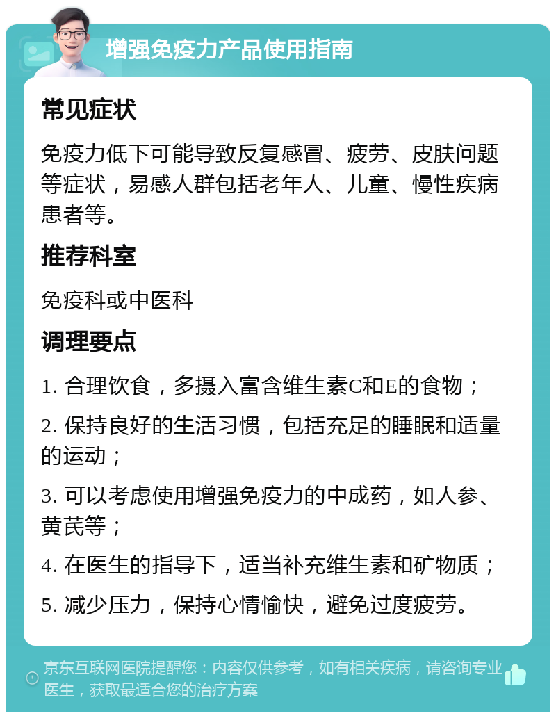 增强免疫力产品使用指南 常见症状 免疫力低下可能导致反复感冒、疲劳、皮肤问题等症状，易感人群包括老年人、儿童、慢性疾病患者等。 推荐科室 免疫科或中医科 调理要点 1. 合理饮食，多摄入富含维生素C和E的食物； 2. 保持良好的生活习惯，包括充足的睡眠和适量的运动； 3. 可以考虑使用增强免疫力的中成药，如人参、黄芪等； 4. 在医生的指导下，适当补充维生素和矿物质； 5. 减少压力，保持心情愉快，避免过度疲劳。