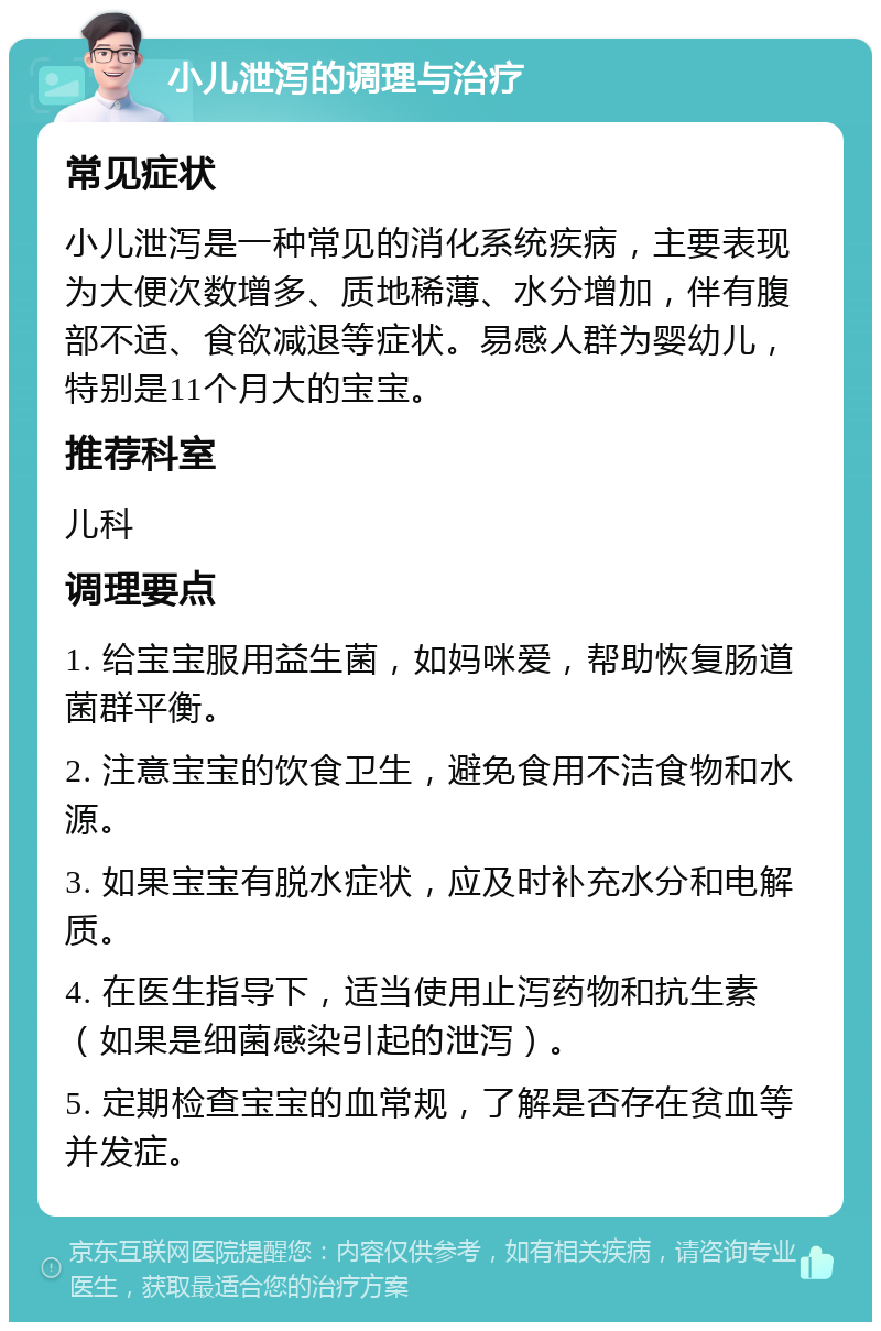 小儿泄泻的调理与治疗 常见症状 小儿泄泻是一种常见的消化系统疾病，主要表现为大便次数增多、质地稀薄、水分增加，伴有腹部不适、食欲减退等症状。易感人群为婴幼儿，特别是11个月大的宝宝。 推荐科室 儿科 调理要点 1. 给宝宝服用益生菌，如妈咪爱，帮助恢复肠道菌群平衡。 2. 注意宝宝的饮食卫生，避免食用不洁食物和水源。 3. 如果宝宝有脱水症状，应及时补充水分和电解质。 4. 在医生指导下，适当使用止泻药物和抗生素（如果是细菌感染引起的泄泻）。 5. 定期检查宝宝的血常规，了解是否存在贫血等并发症。