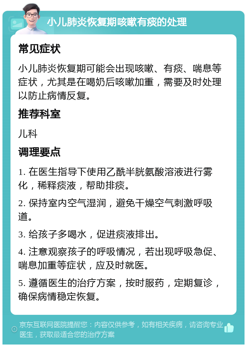 小儿肺炎恢复期咳嗽有痰的处理 常见症状 小儿肺炎恢复期可能会出现咳嗽、有痰、喘息等症状，尤其是在喝奶后咳嗽加重，需要及时处理以防止病情反复。 推荐科室 儿科 调理要点 1. 在医生指导下使用乙酰半胱氨酸溶液进行雾化，稀释痰液，帮助排痰。 2. 保持室内空气湿润，避免干燥空气刺激呼吸道。 3. 给孩子多喝水，促进痰液排出。 4. 注意观察孩子的呼吸情况，若出现呼吸急促、喘息加重等症状，应及时就医。 5. 遵循医生的治疗方案，按时服药，定期复诊，确保病情稳定恢复。