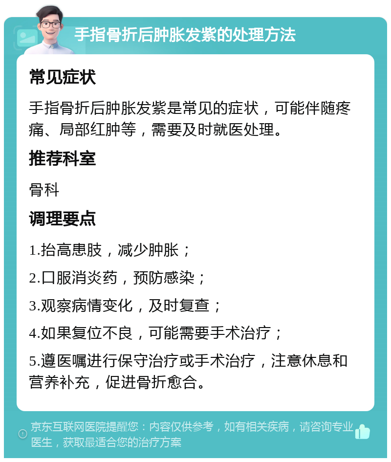 手指骨折后肿胀发紫的处理方法 常见症状 手指骨折后肿胀发紫是常见的症状，可能伴随疼痛、局部红肿等，需要及时就医处理。 推荐科室 骨科 调理要点 1.抬高患肢，减少肿胀； 2.口服消炎药，预防感染； 3.观察病情变化，及时复查； 4.如果复位不良，可能需要手术治疗； 5.遵医嘱进行保守治疗或手术治疗，注意休息和营养补充，促进骨折愈合。