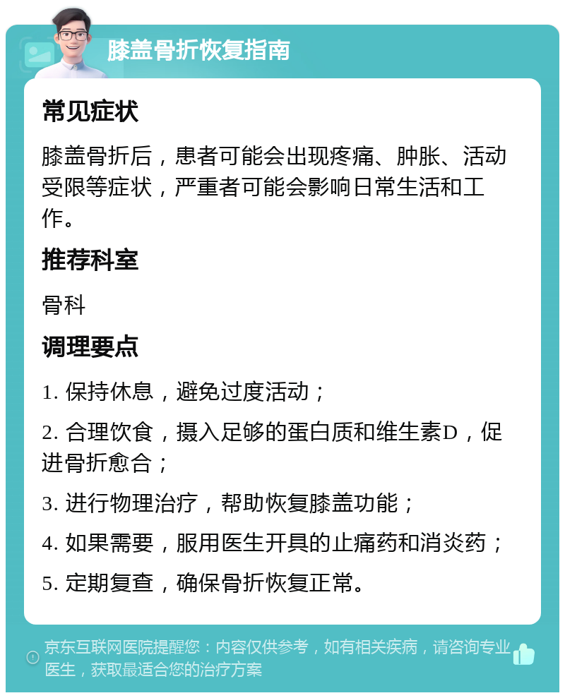 膝盖骨折恢复指南 常见症状 膝盖骨折后，患者可能会出现疼痛、肿胀、活动受限等症状，严重者可能会影响日常生活和工作。 推荐科室 骨科 调理要点 1. 保持休息，避免过度活动； 2. 合理饮食，摄入足够的蛋白质和维生素D，促进骨折愈合； 3. 进行物理治疗，帮助恢复膝盖功能； 4. 如果需要，服用医生开具的止痛药和消炎药； 5. 定期复查，确保骨折恢复正常。