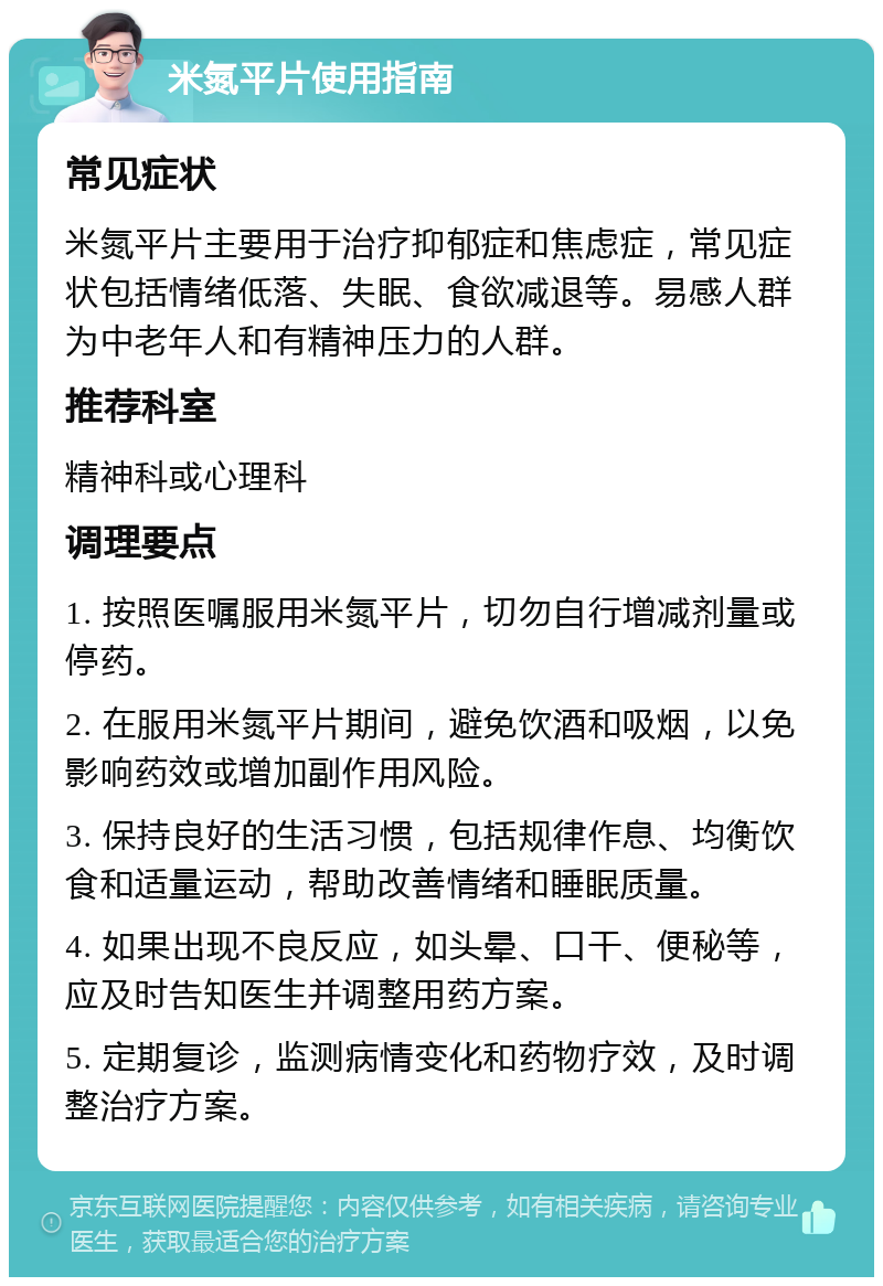 米氮平片使用指南 常见症状 米氮平片主要用于治疗抑郁症和焦虑症，常见症状包括情绪低落、失眠、食欲减退等。易感人群为中老年人和有精神压力的人群。 推荐科室 精神科或心理科 调理要点 1. 按照医嘱服用米氮平片，切勿自行增减剂量或停药。 2. 在服用米氮平片期间，避免饮酒和吸烟，以免影响药效或增加副作用风险。 3. 保持良好的生活习惯，包括规律作息、均衡饮食和适量运动，帮助改善情绪和睡眠质量。 4. 如果出现不良反应，如头晕、口干、便秘等，应及时告知医生并调整用药方案。 5. 定期复诊，监测病情变化和药物疗效，及时调整治疗方案。