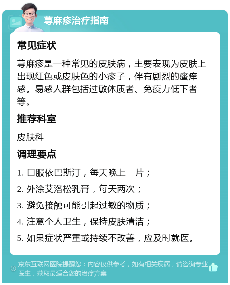 荨麻疹治疗指南 常见症状 荨麻疹是一种常见的皮肤病，主要表现为皮肤上出现红色或皮肤色的小疹子，伴有剧烈的瘙痒感。易感人群包括过敏体质者、免疫力低下者等。 推荐科室 皮肤科 调理要点 1. 口服依巴斯汀，每天晚上一片； 2. 外涂艾洛松乳膏，每天两次； 3. 避免接触可能引起过敏的物质； 4. 注意个人卫生，保持皮肤清洁； 5. 如果症状严重或持续不改善，应及时就医。