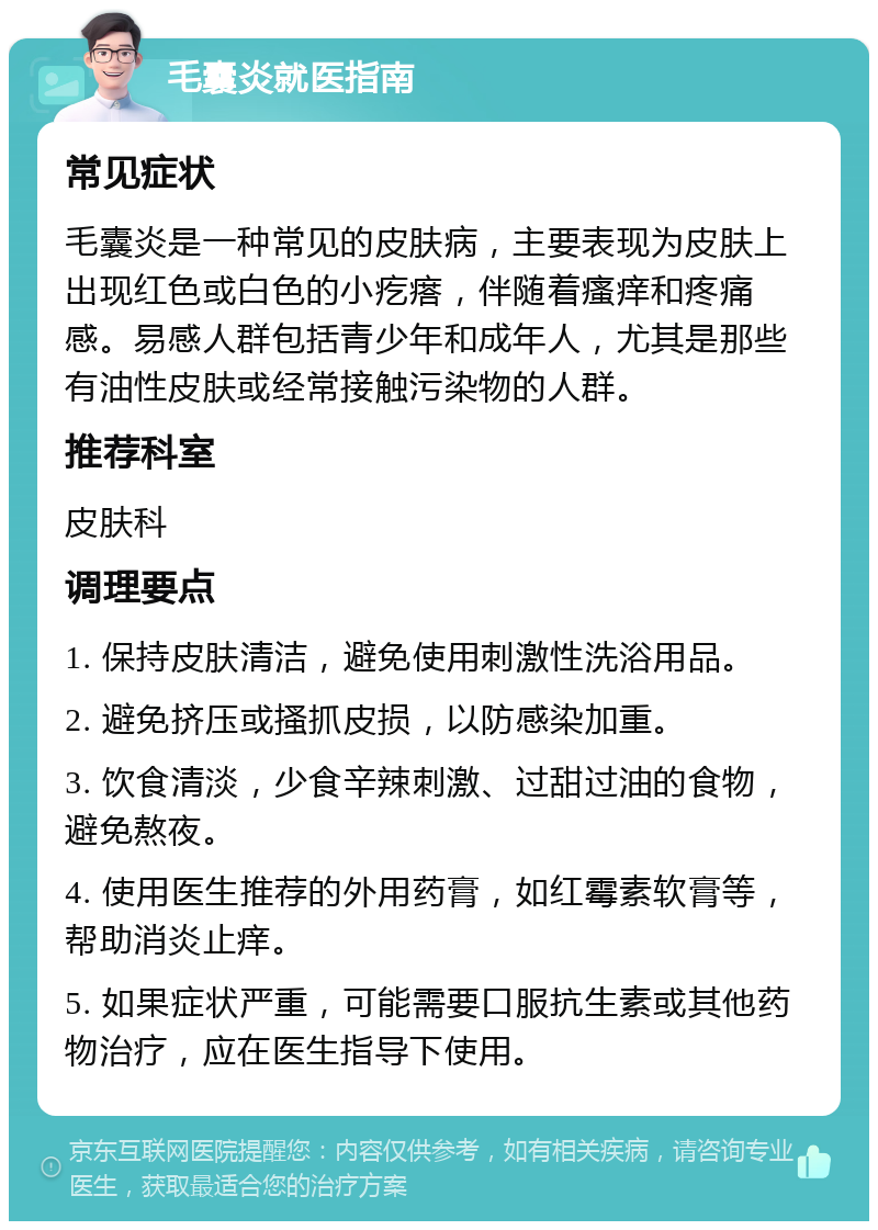 毛囊炎就医指南 常见症状 毛囊炎是一种常见的皮肤病，主要表现为皮肤上出现红色或白色的小疙瘩，伴随着瘙痒和疼痛感。易感人群包括青少年和成年人，尤其是那些有油性皮肤或经常接触污染物的人群。 推荐科室 皮肤科 调理要点 1. 保持皮肤清洁，避免使用刺激性洗浴用品。 2. 避免挤压或搔抓皮损，以防感染加重。 3. 饮食清淡，少食辛辣刺激、过甜过油的食物，避免熬夜。 4. 使用医生推荐的外用药膏，如红霉素软膏等，帮助消炎止痒。 5. 如果症状严重，可能需要口服抗生素或其他药物治疗，应在医生指导下使用。