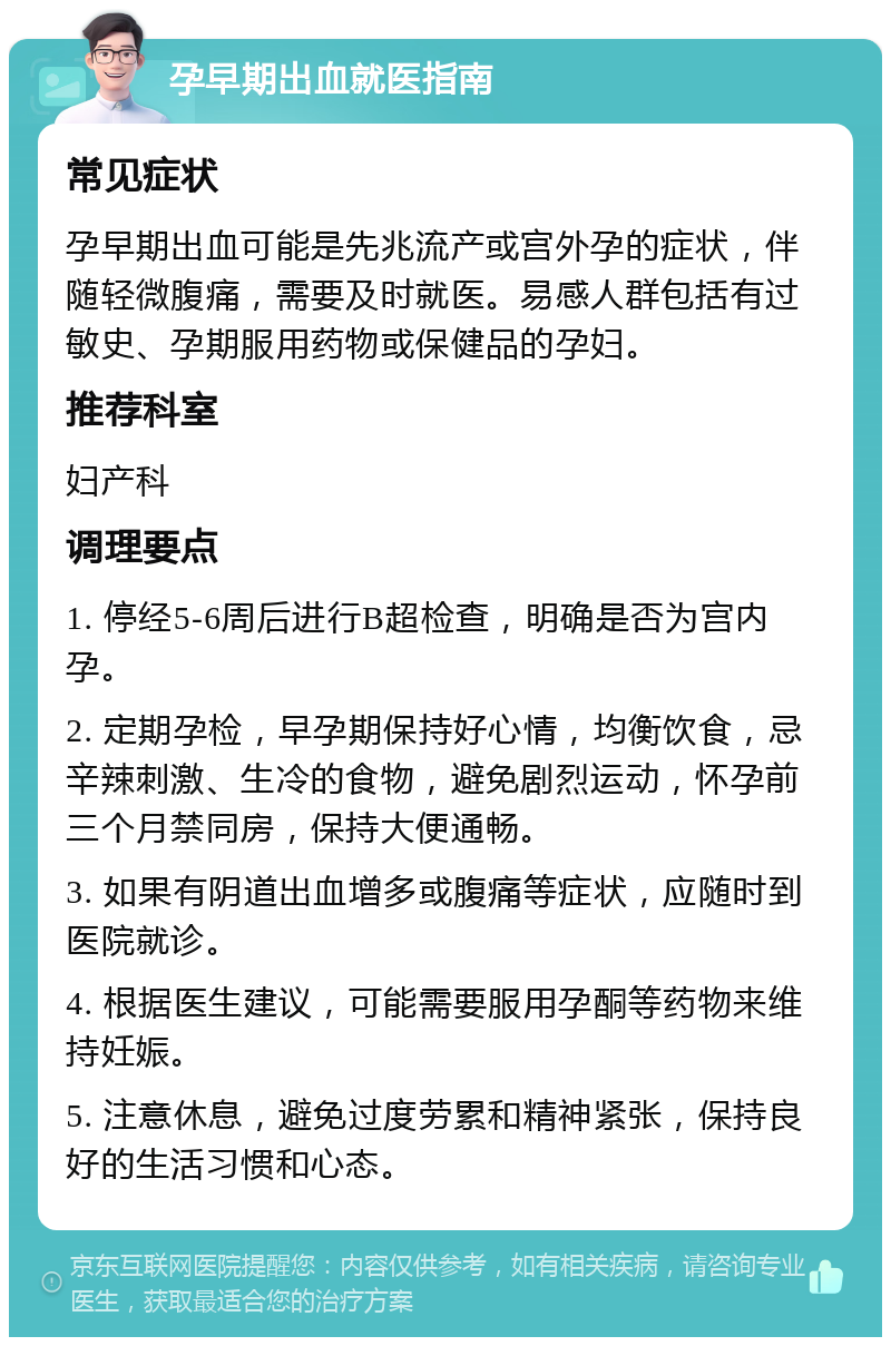 孕早期出血就医指南 常见症状 孕早期出血可能是先兆流产或宫外孕的症状，伴随轻微腹痛，需要及时就医。易感人群包括有过敏史、孕期服用药物或保健品的孕妇。 推荐科室 妇产科 调理要点 1. 停经5-6周后进行B超检查，明确是否为宫内孕。 2. 定期孕检，早孕期保持好心情，均衡饮食，忌辛辣刺激、生冷的食物，避免剧烈运动，怀孕前三个月禁同房，保持大便通畅。 3. 如果有阴道出血增多或腹痛等症状，应随时到医院就诊。 4. 根据医生建议，可能需要服用孕酮等药物来维持妊娠。 5. 注意休息，避免过度劳累和精神紧张，保持良好的生活习惯和心态。