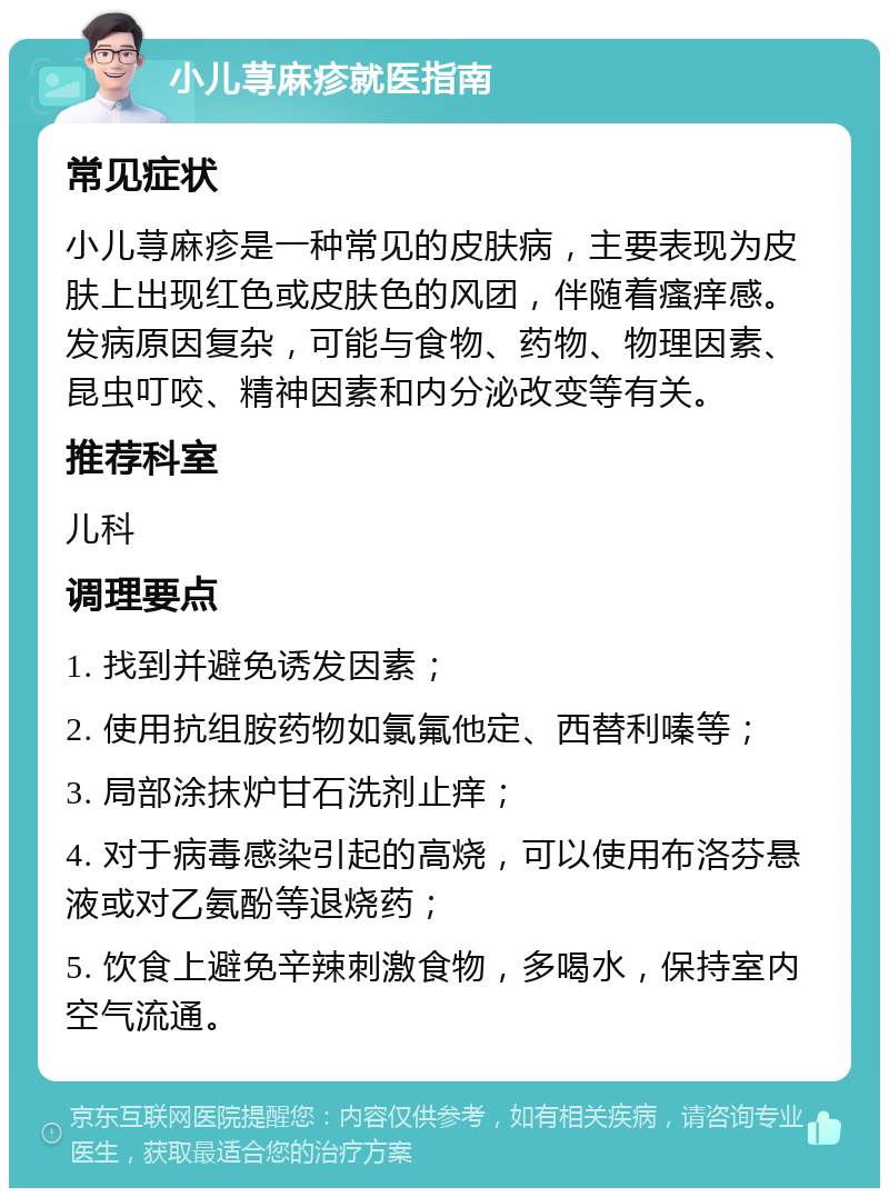 小儿荨麻疹就医指南 常见症状 小儿荨麻疹是一种常见的皮肤病，主要表现为皮肤上出现红色或皮肤色的风团，伴随着瘙痒感。发病原因复杂，可能与食物、药物、物理因素、昆虫叮咬、精神因素和内分泌改变等有关。 推荐科室 儿科 调理要点 1. 找到并避免诱发因素； 2. 使用抗组胺药物如氯氟他定、西替利嗪等； 3. 局部涂抹炉甘石洗剂止痒； 4. 对于病毒感染引起的高烧，可以使用布洛芬悬液或对乙氨酚等退烧药； 5. 饮食上避免辛辣刺激食物，多喝水，保持室内空气流通。