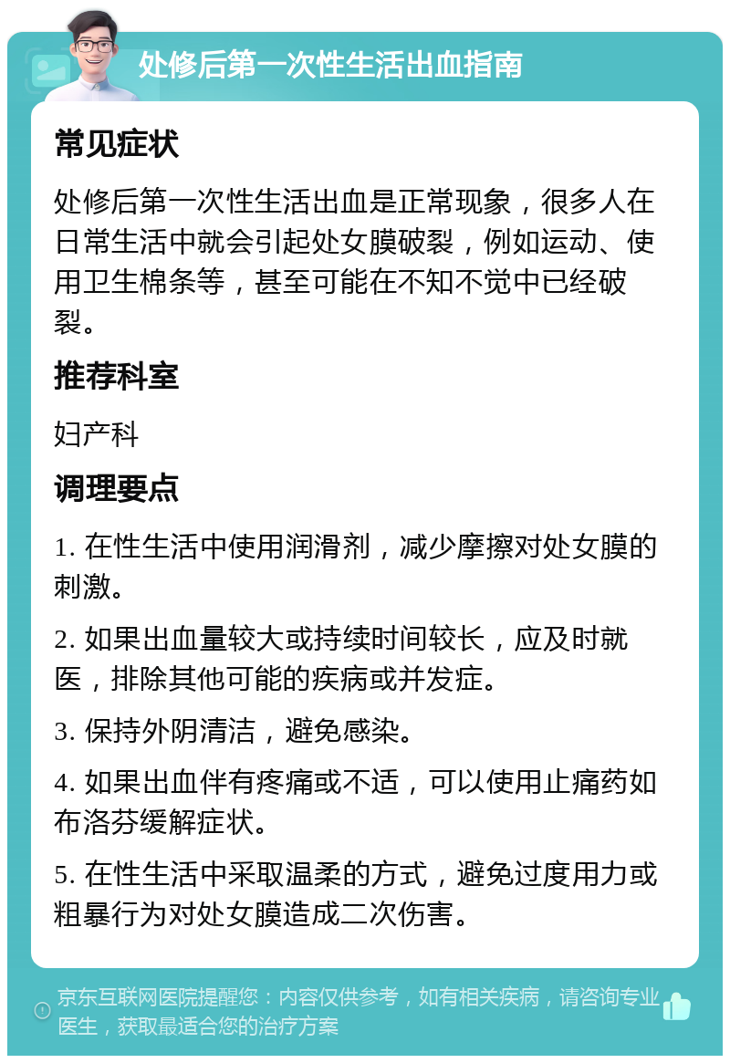 处修后第一次性生活出血指南 常见症状 处修后第一次性生活出血是正常现象，很多人在日常生活中就会引起处女膜破裂，例如运动、使用卫生棉条等，甚至可能在不知不觉中已经破裂。 推荐科室 妇产科 调理要点 1. 在性生活中使用润滑剂，减少摩擦对处女膜的刺激。 2. 如果出血量较大或持续时间较长，应及时就医，排除其他可能的疾病或并发症。 3. 保持外阴清洁，避免感染。 4. 如果出血伴有疼痛或不适，可以使用止痛药如布洛芬缓解症状。 5. 在性生活中采取温柔的方式，避免过度用力或粗暴行为对处女膜造成二次伤害。