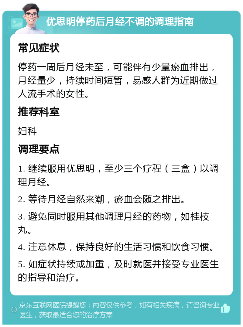 优思明停药后月经不调的调理指南 常见症状 停药一周后月经未至，可能伴有少量瘀血排出，月经量少，持续时间短暂，易感人群为近期做过人流手术的女性。 推荐科室 妇科 调理要点 1. 继续服用优思明，至少三个疗程（三盒）以调理月经。 2. 等待月经自然来潮，瘀血会随之排出。 3. 避免同时服用其他调理月经的药物，如桂枝丸。 4. 注意休息，保持良好的生活习惯和饮食习惯。 5. 如症状持续或加重，及时就医并接受专业医生的指导和治疗。