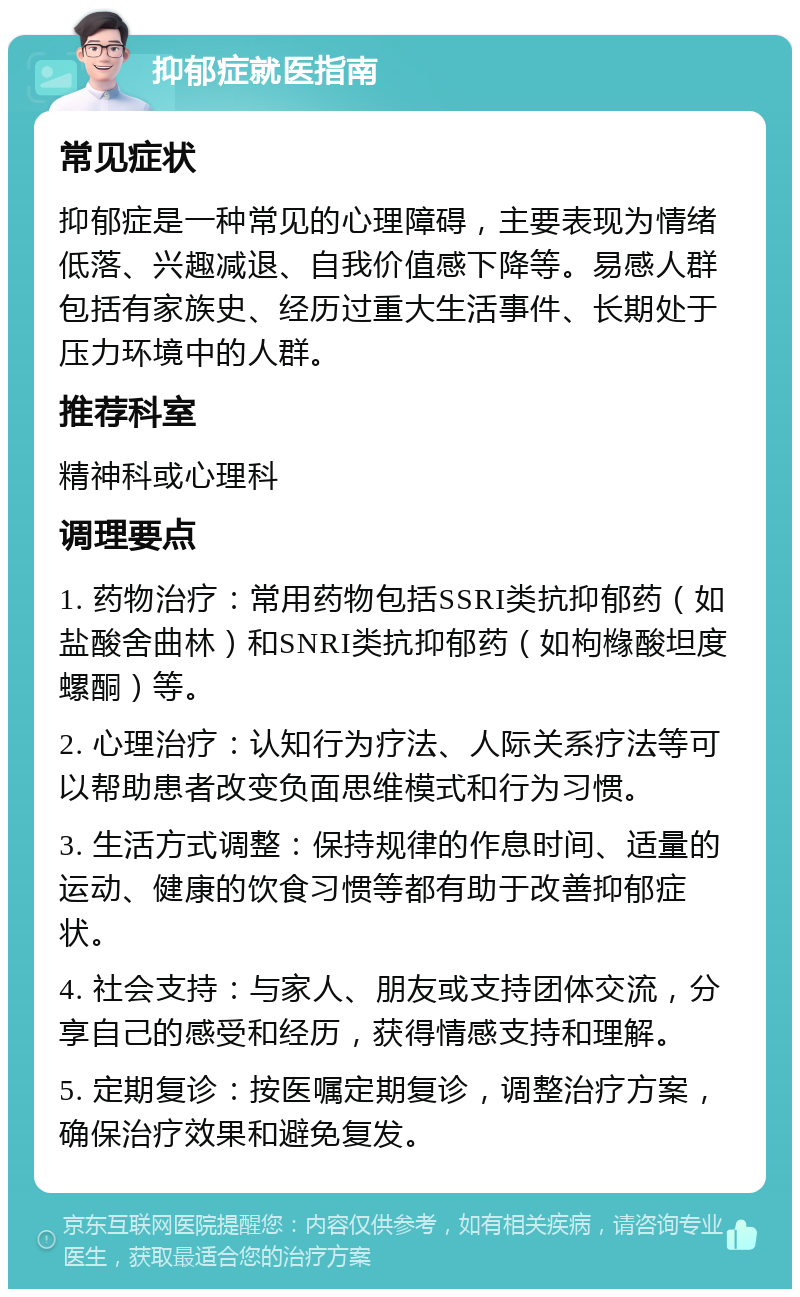 抑郁症就医指南 常见症状 抑郁症是一种常见的心理障碍，主要表现为情绪低落、兴趣减退、自我价值感下降等。易感人群包括有家族史、经历过重大生活事件、长期处于压力环境中的人群。 推荐科室 精神科或心理科 调理要点 1. 药物治疗：常用药物包括SSRI类抗抑郁药（如盐酸舍曲林）和SNRI类抗抑郁药（如枸橼酸坦度螺酮）等。 2. 心理治疗：认知行为疗法、人际关系疗法等可以帮助患者改变负面思维模式和行为习惯。 3. 生活方式调整：保持规律的作息时间、适量的运动、健康的饮食习惯等都有助于改善抑郁症状。 4. 社会支持：与家人、朋友或支持团体交流，分享自己的感受和经历，获得情感支持和理解。 5. 定期复诊：按医嘱定期复诊，调整治疗方案，确保治疗效果和避免复发。