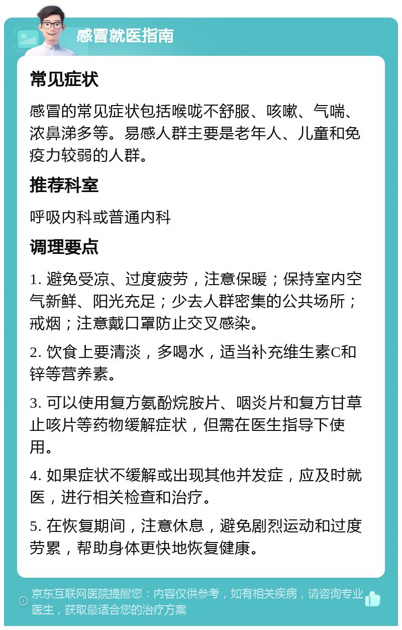 感冒就医指南 常见症状 感冒的常见症状包括喉咙不舒服、咳嗽、气喘、浓鼻涕多等。易感人群主要是老年人、儿童和免疫力较弱的人群。 推荐科室 呼吸内科或普通内科 调理要点 1. 避免受凉、过度疲劳，注意保暖；保持室内空气新鲜、阳光充足；少去人群密集的公共场所；戒烟；注意戴口罩防止交叉感染。 2. 饮食上要清淡，多喝水，适当补充维生素C和锌等营养素。 3. 可以使用复方氨酚烷胺片、咽炎片和复方甘草止咳片等药物缓解症状，但需在医生指导下使用。 4. 如果症状不缓解或出现其他并发症，应及时就医，进行相关检查和治疗。 5. 在恢复期间，注意休息，避免剧烈运动和过度劳累，帮助身体更快地恢复健康。