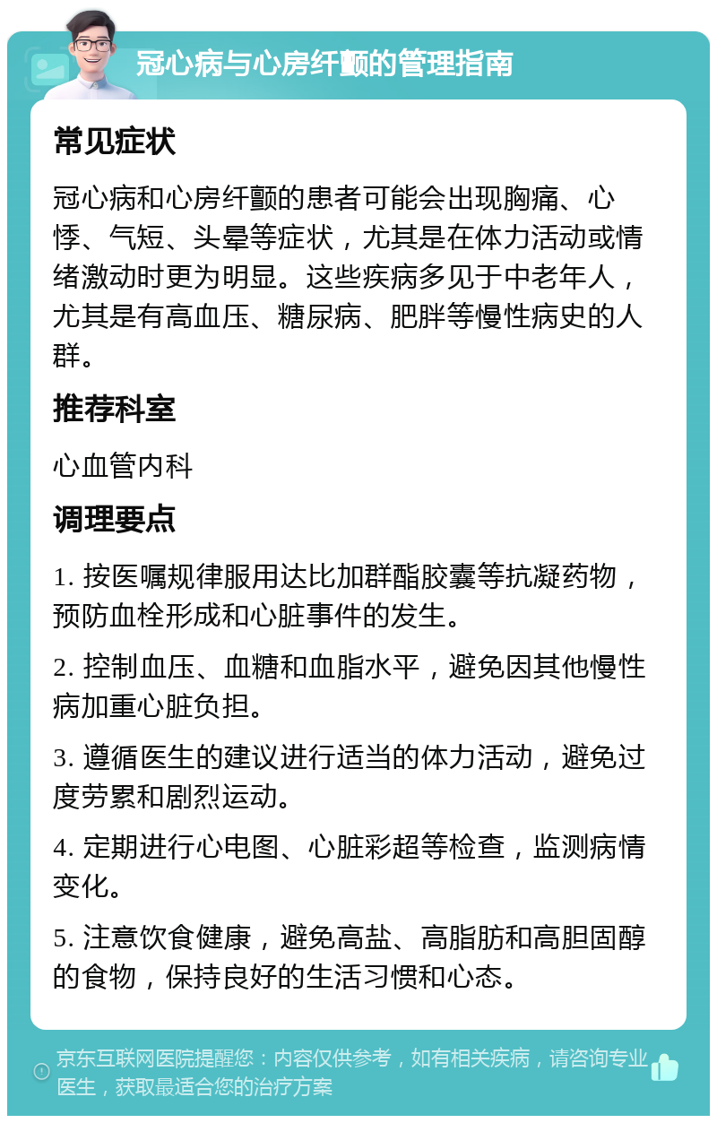 冠心病与心房纤颤的管理指南 常见症状 冠心病和心房纤颤的患者可能会出现胸痛、心悸、气短、头晕等症状，尤其是在体力活动或情绪激动时更为明显。这些疾病多见于中老年人，尤其是有高血压、糖尿病、肥胖等慢性病史的人群。 推荐科室 心血管内科 调理要点 1. 按医嘱规律服用达比加群酯胶囊等抗凝药物，预防血栓形成和心脏事件的发生。 2. 控制血压、血糖和血脂水平，避免因其他慢性病加重心脏负担。 3. 遵循医生的建议进行适当的体力活动，避免过度劳累和剧烈运动。 4. 定期进行心电图、心脏彩超等检查，监测病情变化。 5. 注意饮食健康，避免高盐、高脂肪和高胆固醇的食物，保持良好的生活习惯和心态。