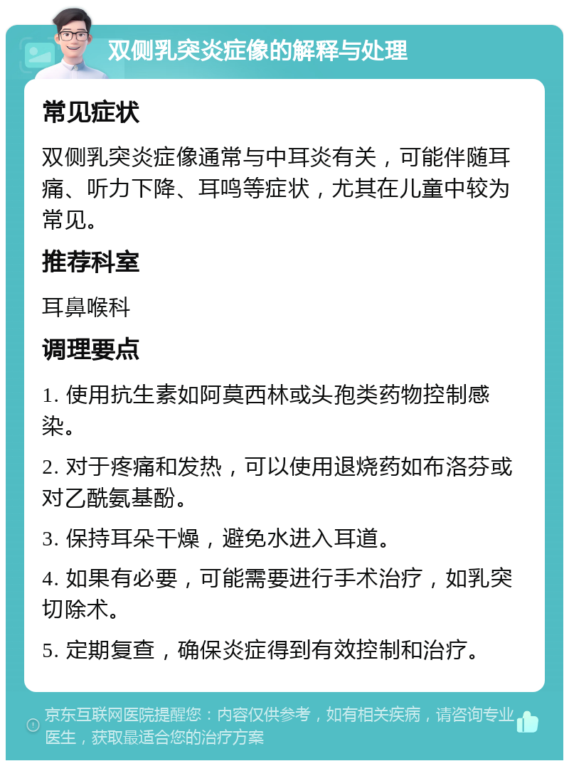 双侧乳突炎症像的解释与处理 常见症状 双侧乳突炎症像通常与中耳炎有关，可能伴随耳痛、听力下降、耳鸣等症状，尤其在儿童中较为常见。 推荐科室 耳鼻喉科 调理要点 1. 使用抗生素如阿莫西林或头孢类药物控制感染。 2. 对于疼痛和发热，可以使用退烧药如布洛芬或对乙酰氨基酚。 3. 保持耳朵干燥，避免水进入耳道。 4. 如果有必要，可能需要进行手术治疗，如乳突切除术。 5. 定期复查，确保炎症得到有效控制和治疗。