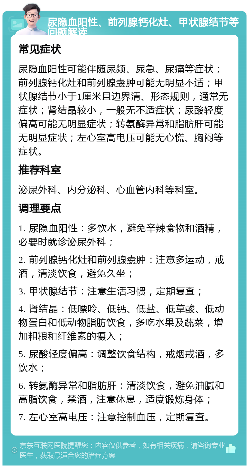 尿隐血阳性、前列腺钙化灶、甲状腺结节等问题解读 常见症状 尿隐血阳性可能伴随尿频、尿急、尿痛等症状；前列腺钙化灶和前列腺囊肿可能无明显不适；甲状腺结节小于1厘米且边界清、形态规则，通常无症状；肾结晶较小，一般无不适症状；尿酸轻度偏高可能无明显症状；转氨酶异常和脂肪肝可能无明显症状；左心室高电压可能无心慌、胸闷等症状。 推荐科室 泌尿外科、内分泌科、心血管内科等科室。 调理要点 1. 尿隐血阳性：多饮水，避免辛辣食物和酒精，必要时就诊泌尿外科； 2. 前列腺钙化灶和前列腺囊肿：注意多运动，戒酒，清淡饮食，避免久坐； 3. 甲状腺结节：注意生活习惯，定期复查； 4. 肾结晶：低嘌呤、低钙、低盐、低草酸、低动物蛋白和低动物脂肪饮食，多吃水果及蔬菜，增加粗粮和纤维素的摄入； 5. 尿酸轻度偏高：调整饮食结构，戒烟戒酒，多饮水； 6. 转氨酶异常和脂肪肝：清淡饮食，避免油腻和高脂饮食，禁酒，注意休息，适度锻炼身体； 7. 左心室高电压：注意控制血压，定期复查。