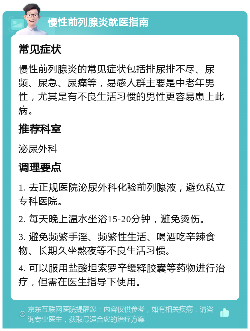 慢性前列腺炎就医指南 常见症状 慢性前列腺炎的常见症状包括排尿排不尽、尿频、尿急、尿痛等，易感人群主要是中老年男性，尤其是有不良生活习惯的男性更容易患上此病。 推荐科室 泌尿外科 调理要点 1. 去正规医院泌尿外科化验前列腺液，避免私立专科医院。 2. 每天晚上温水坐浴15-20分钟，避免烫伤。 3. 避免频繁手淫、频繁性生活、喝酒吃辛辣食物、长期久坐熬夜等不良生活习惯。 4. 可以服用盐酸坦索罗辛缓释胶囊等药物进行治疗，但需在医生指导下使用。