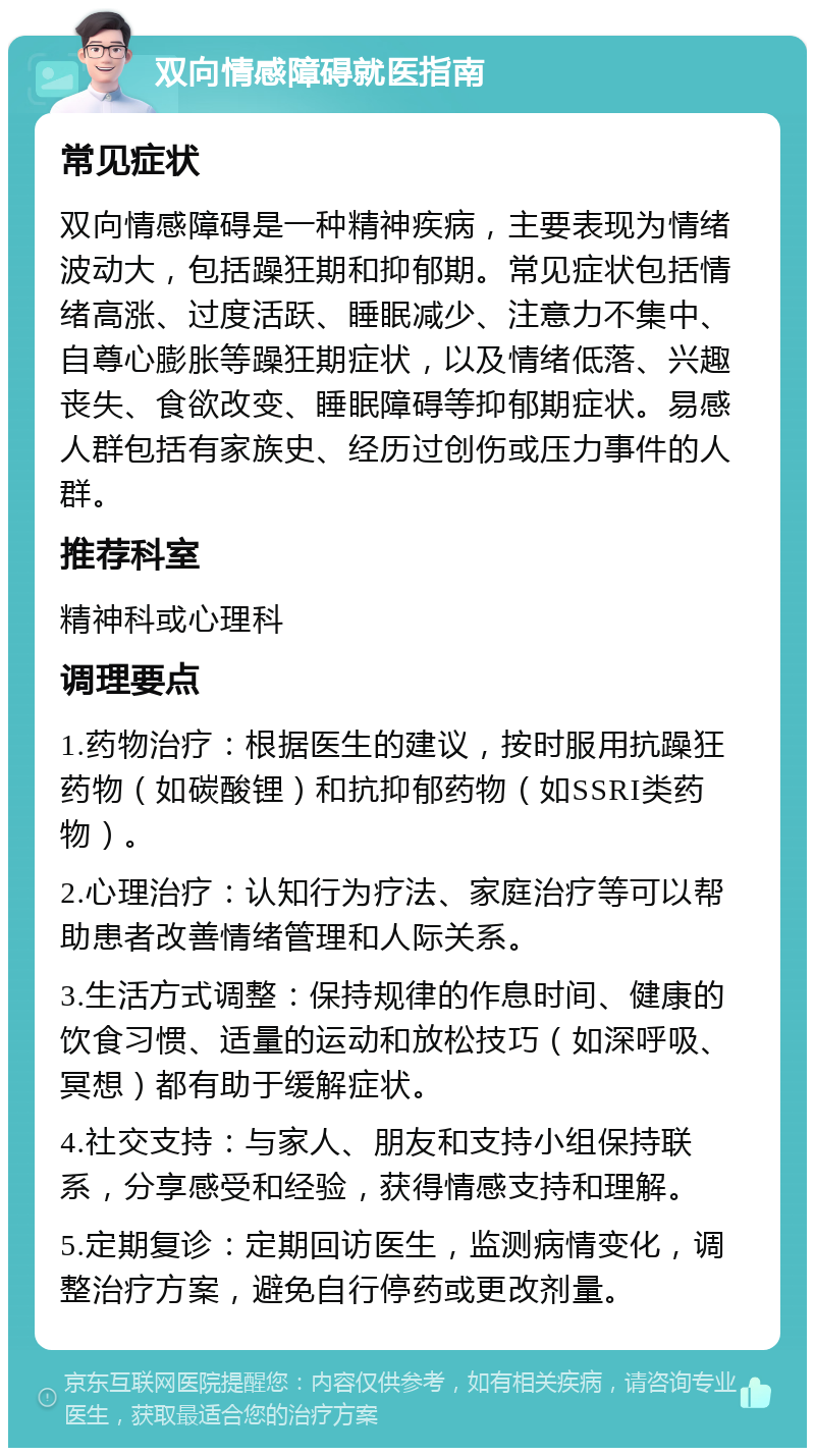 双向情感障碍就医指南 常见症状 双向情感障碍是一种精神疾病，主要表现为情绪波动大，包括躁狂期和抑郁期。常见症状包括情绪高涨、过度活跃、睡眠减少、注意力不集中、自尊心膨胀等躁狂期症状，以及情绪低落、兴趣丧失、食欲改变、睡眠障碍等抑郁期症状。易感人群包括有家族史、经历过创伤或压力事件的人群。 推荐科室 精神科或心理科 调理要点 1.药物治疗：根据医生的建议，按时服用抗躁狂药物（如碳酸锂）和抗抑郁药物（如SSRI类药物）。 2.心理治疗：认知行为疗法、家庭治疗等可以帮助患者改善情绪管理和人际关系。 3.生活方式调整：保持规律的作息时间、健康的饮食习惯、适量的运动和放松技巧（如深呼吸、冥想）都有助于缓解症状。 4.社交支持：与家人、朋友和支持小组保持联系，分享感受和经验，获得情感支持和理解。 5.定期复诊：定期回访医生，监测病情变化，调整治疗方案，避免自行停药或更改剂量。