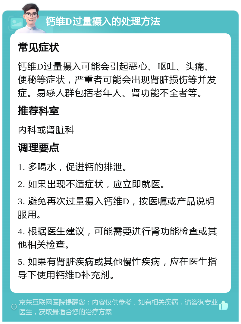 钙维D过量摄入的处理方法 常见症状 钙维D过量摄入可能会引起恶心、呕吐、头痛、便秘等症状，严重者可能会出现肾脏损伤等并发症。易感人群包括老年人、肾功能不全者等。 推荐科室 内科或肾脏科 调理要点 1. 多喝水，促进钙的排泄。 2. 如果出现不适症状，应立即就医。 3. 避免再次过量摄入钙维D，按医嘱或产品说明服用。 4. 根据医生建议，可能需要进行肾功能检查或其他相关检查。 5. 如果有肾脏疾病或其他慢性疾病，应在医生指导下使用钙维D补充剂。