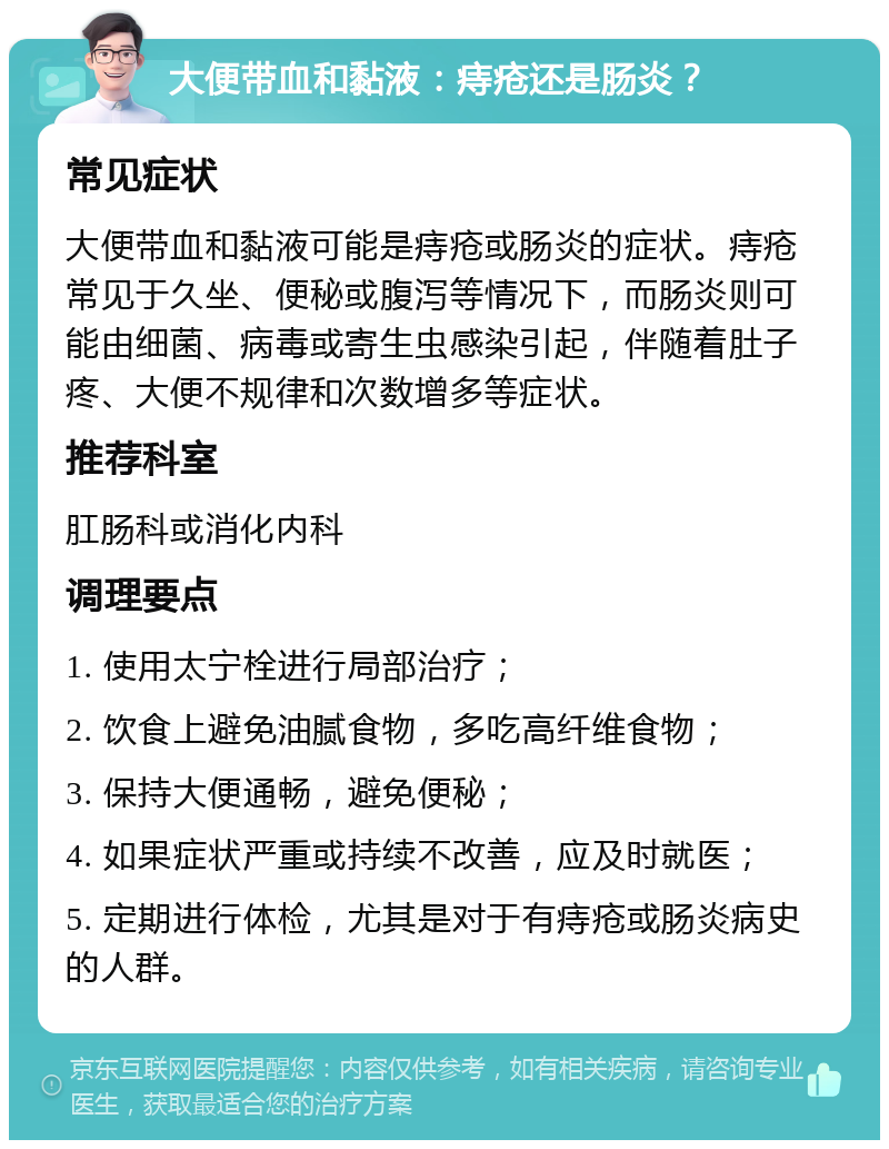 大便带血和黏液：痔疮还是肠炎？ 常见症状 大便带血和黏液可能是痔疮或肠炎的症状。痔疮常见于久坐、便秘或腹泻等情况下，而肠炎则可能由细菌、病毒或寄生虫感染引起，伴随着肚子疼、大便不规律和次数增多等症状。 推荐科室 肛肠科或消化内科 调理要点 1. 使用太宁栓进行局部治疗； 2. 饮食上避免油腻食物，多吃高纤维食物； 3. 保持大便通畅，避免便秘； 4. 如果症状严重或持续不改善，应及时就医； 5. 定期进行体检，尤其是对于有痔疮或肠炎病史的人群。