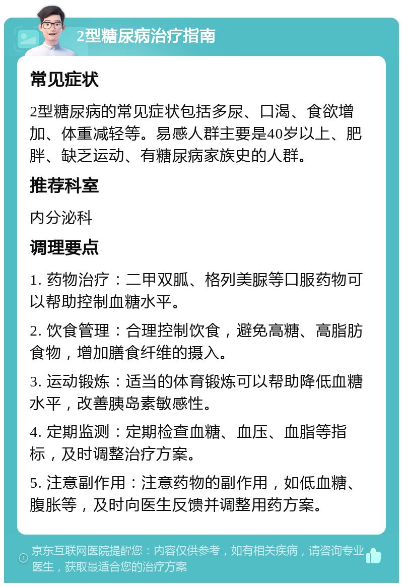 2型糖尿病治疗指南 常见症状 2型糖尿病的常见症状包括多尿、口渴、食欲增加、体重减轻等。易感人群主要是40岁以上、肥胖、缺乏运动、有糖尿病家族史的人群。 推荐科室 内分泌科 调理要点 1. 药物治疗：二甲双胍、格列美脲等口服药物可以帮助控制血糖水平。 2. 饮食管理：合理控制饮食，避免高糖、高脂肪食物，增加膳食纤维的摄入。 3. 运动锻炼：适当的体育锻炼可以帮助降低血糖水平，改善胰岛素敏感性。 4. 定期监测：定期检查血糖、血压、血脂等指标，及时调整治疗方案。 5. 注意副作用：注意药物的副作用，如低血糖、腹胀等，及时向医生反馈并调整用药方案。