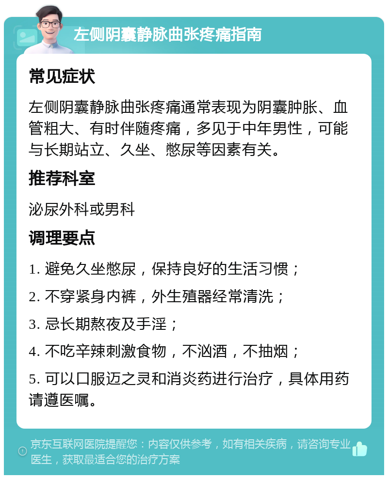 左侧阴囊静脉曲张疼痛指南 常见症状 左侧阴囊静脉曲张疼痛通常表现为阴囊肿胀、血管粗大、有时伴随疼痛，多见于中年男性，可能与长期站立、久坐、憋尿等因素有关。 推荐科室 泌尿外科或男科 调理要点 1. 避免久坐憋尿，保持良好的生活习惯； 2. 不穿紧身内裤，外生殖器经常清洗； 3. 忌长期熬夜及手淫； 4. 不吃辛辣刺激食物，不汹酒，不抽烟； 5. 可以口服迈之灵和消炎药进行治疗，具体用药请遵医嘱。