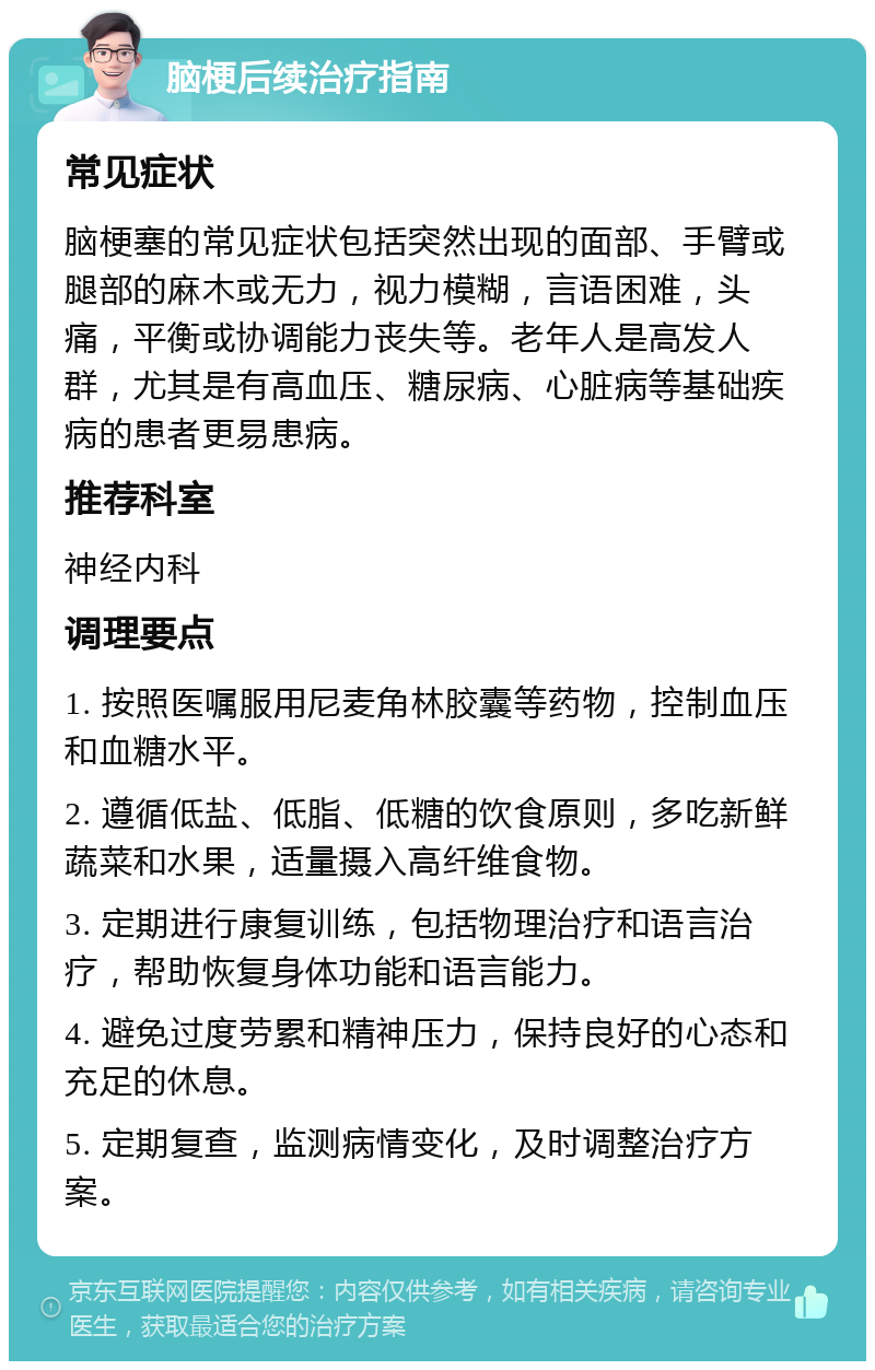 脑梗后续治疗指南 常见症状 脑梗塞的常见症状包括突然出现的面部、手臂或腿部的麻木或无力，视力模糊，言语困难，头痛，平衡或协调能力丧失等。老年人是高发人群，尤其是有高血压、糖尿病、心脏病等基础疾病的患者更易患病。 推荐科室 神经内科 调理要点 1. 按照医嘱服用尼麦角林胶囊等药物，控制血压和血糖水平。 2. 遵循低盐、低脂、低糖的饮食原则，多吃新鲜蔬菜和水果，适量摄入高纤维食物。 3. 定期进行康复训练，包括物理治疗和语言治疗，帮助恢复身体功能和语言能力。 4. 避免过度劳累和精神压力，保持良好的心态和充足的休息。 5. 定期复查，监测病情变化，及时调整治疗方案。