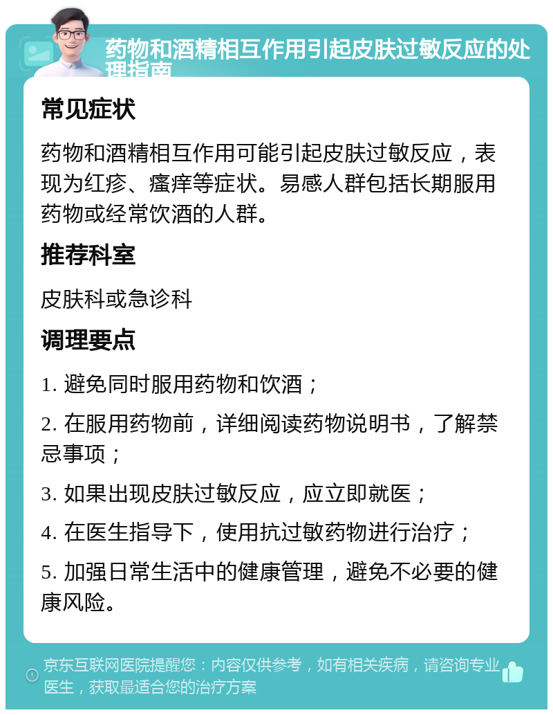 药物和酒精相互作用引起皮肤过敏反应的处理指南 常见症状 药物和酒精相互作用可能引起皮肤过敏反应，表现为红疹、瘙痒等症状。易感人群包括长期服用药物或经常饮酒的人群。 推荐科室 皮肤科或急诊科 调理要点 1. 避免同时服用药物和饮酒； 2. 在服用药物前，详细阅读药物说明书，了解禁忌事项； 3. 如果出现皮肤过敏反应，应立即就医； 4. 在医生指导下，使用抗过敏药物进行治疗； 5. 加强日常生活中的健康管理，避免不必要的健康风险。