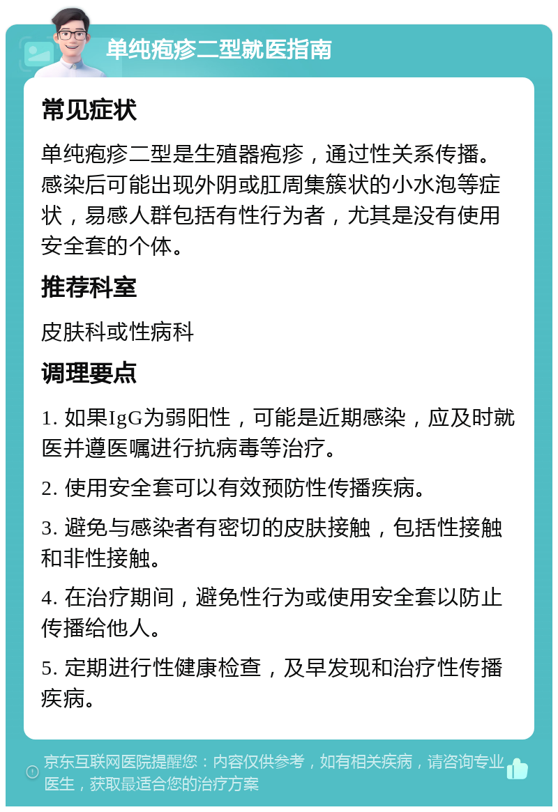 单纯疱疹二型就医指南 常见症状 单纯疱疹二型是生殖器疱疹，通过性关系传播。感染后可能出现外阴或肛周集簇状的小水泡等症状，易感人群包括有性行为者，尤其是没有使用安全套的个体。 推荐科室 皮肤科或性病科 调理要点 1. 如果IgG为弱阳性，可能是近期感染，应及时就医并遵医嘱进行抗病毒等治疗。 2. 使用安全套可以有效预防性传播疾病。 3. 避免与感染者有密切的皮肤接触，包括性接触和非性接触。 4. 在治疗期间，避免性行为或使用安全套以防止传播给他人。 5. 定期进行性健康检查，及早发现和治疗性传播疾病。