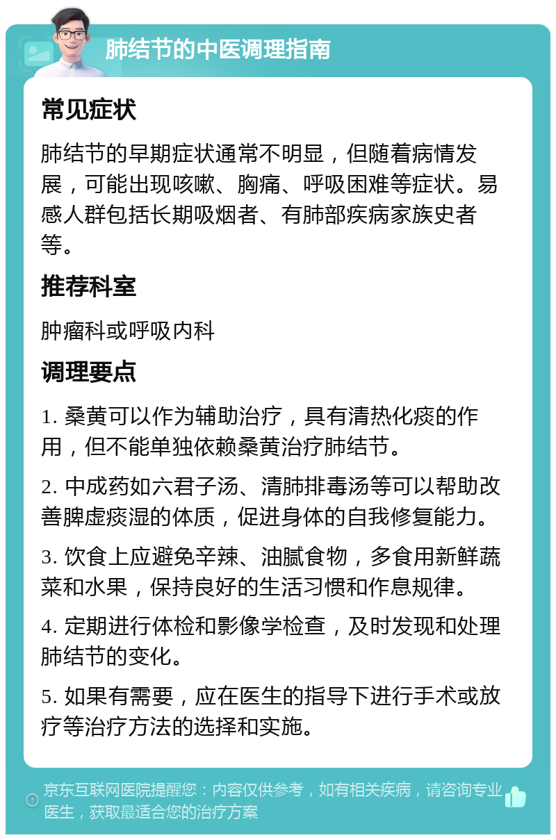 肺结节的中医调理指南 常见症状 肺结节的早期症状通常不明显，但随着病情发展，可能出现咳嗽、胸痛、呼吸困难等症状。易感人群包括长期吸烟者、有肺部疾病家族史者等。 推荐科室 肿瘤科或呼吸内科 调理要点 1. 桑黄可以作为辅助治疗，具有清热化痰的作用，但不能单独依赖桑黄治疗肺结节。 2. 中成药如六君子汤、清肺排毒汤等可以帮助改善脾虚痰湿的体质，促进身体的自我修复能力。 3. 饮食上应避免辛辣、油腻食物，多食用新鲜蔬菜和水果，保持良好的生活习惯和作息规律。 4. 定期进行体检和影像学检查，及时发现和处理肺结节的变化。 5. 如果有需要，应在医生的指导下进行手术或放疗等治疗方法的选择和实施。