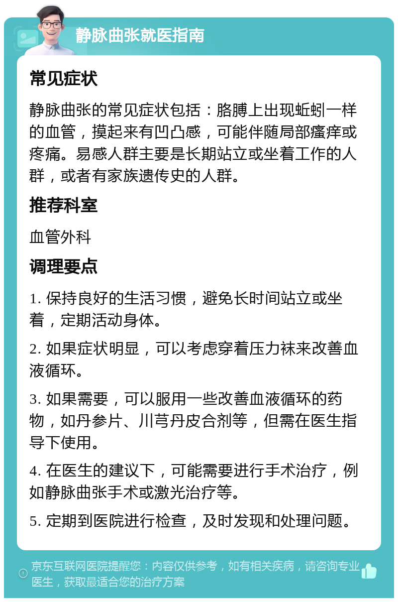 静脉曲张就医指南 常见症状 静脉曲张的常见症状包括：胳膊上出现蚯蚓一样的血管，摸起来有凹凸感，可能伴随局部瘙痒或疼痛。易感人群主要是长期站立或坐着工作的人群，或者有家族遗传史的人群。 推荐科室 血管外科 调理要点 1. 保持良好的生活习惯，避免长时间站立或坐着，定期活动身体。 2. 如果症状明显，可以考虑穿着压力袜来改善血液循环。 3. 如果需要，可以服用一些改善血液循环的药物，如丹参片、川芎丹皮合剂等，但需在医生指导下使用。 4. 在医生的建议下，可能需要进行手术治疗，例如静脉曲张手术或激光治疗等。 5. 定期到医院进行检查，及时发现和处理问题。