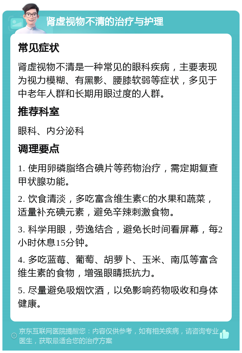 肾虚视物不清的治疗与护理 常见症状 肾虚视物不清是一种常见的眼科疾病，主要表现为视力模糊、有黑影、腰膝软弱等症状，多见于中老年人群和长期用眼过度的人群。 推荐科室 眼科、内分泌科 调理要点 1. 使用卵磷脂络合碘片等药物治疗，需定期复查甲状腺功能。 2. 饮食清淡，多吃富含维生素C的水果和蔬菜，适量补充碘元素，避免辛辣刺激食物。 3. 科学用眼，劳逸结合，避免长时间看屏幕，每2小时休息15分钟。 4. 多吃蓝莓、葡萄、胡萝卜、玉米、南瓜等富含维生素的食物，增强眼睛抵抗力。 5. 尽量避免吸烟饮酒，以免影响药物吸收和身体健康。