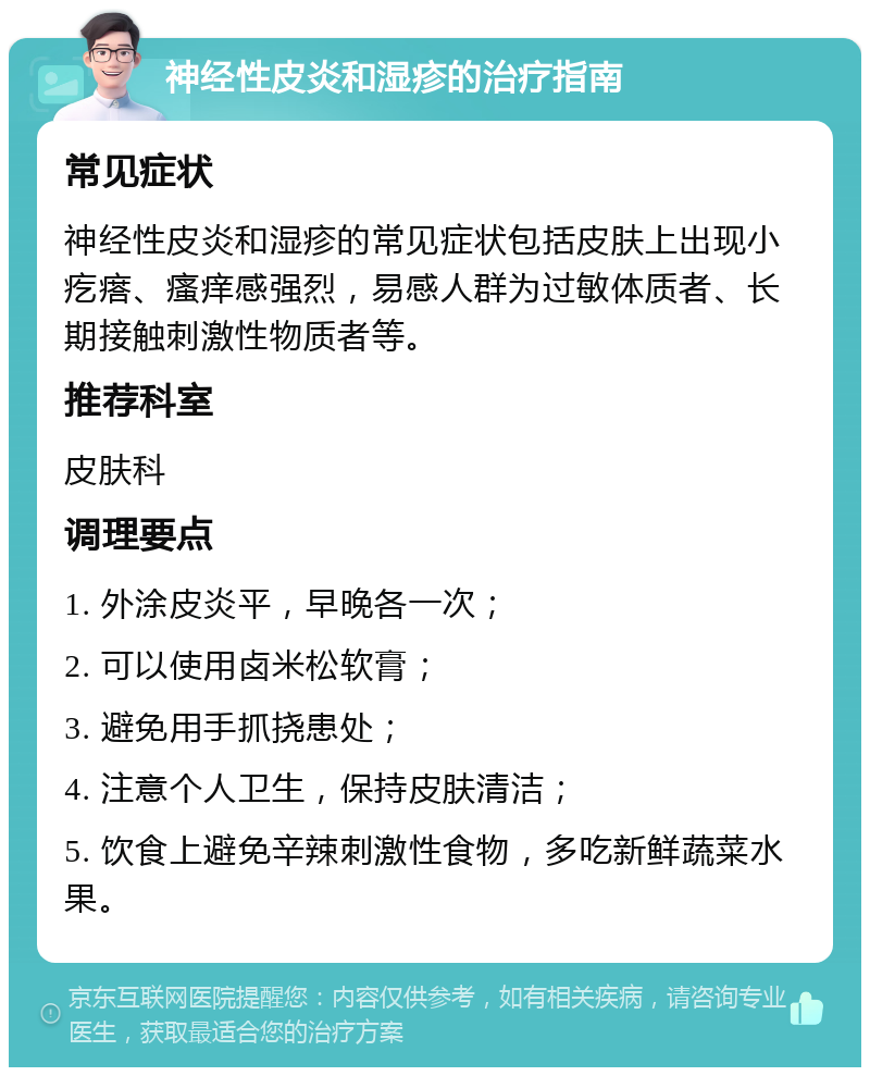 神经性皮炎和湿疹的治疗指南 常见症状 神经性皮炎和湿疹的常见症状包括皮肤上出现小疙瘩、瘙痒感强烈，易感人群为过敏体质者、长期接触刺激性物质者等。 推荐科室 皮肤科 调理要点 1. 外涂皮炎平，早晚各一次； 2. 可以使用卤米松软膏； 3. 避免用手抓挠患处； 4. 注意个人卫生，保持皮肤清洁； 5. 饮食上避免辛辣刺激性食物，多吃新鲜蔬菜水果。