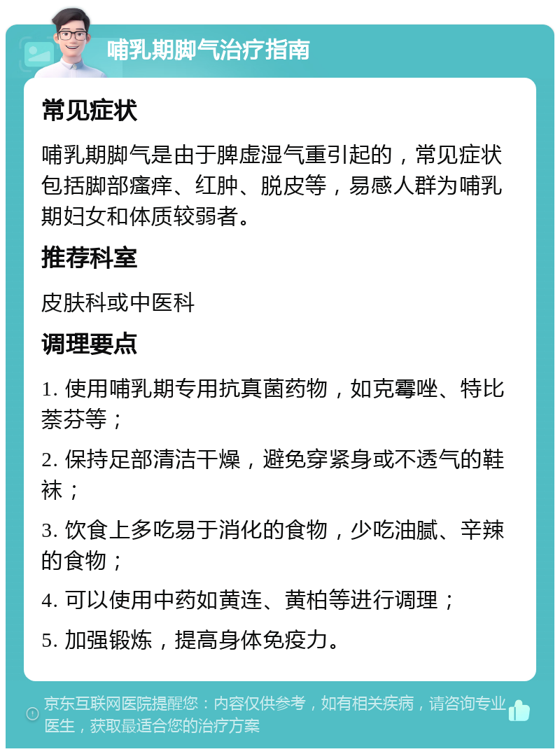 哺乳期脚气治疗指南 常见症状 哺乳期脚气是由于脾虚湿气重引起的，常见症状包括脚部瘙痒、红肿、脱皮等，易感人群为哺乳期妇女和体质较弱者。 推荐科室 皮肤科或中医科 调理要点 1. 使用哺乳期专用抗真菌药物，如克霉唑、特比萘芬等； 2. 保持足部清洁干燥，避免穿紧身或不透气的鞋袜； 3. 饮食上多吃易于消化的食物，少吃油腻、辛辣的食物； 4. 可以使用中药如黄连、黄柏等进行调理； 5. 加强锻炼，提高身体免疫力。