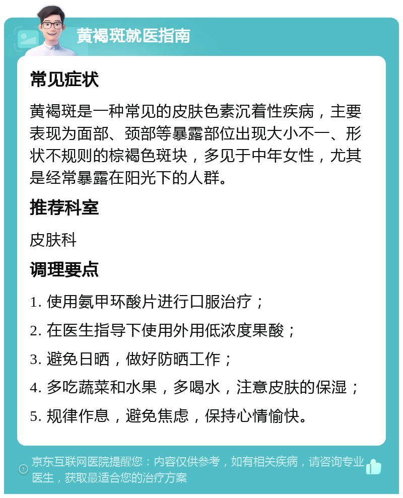 黄褐斑就医指南 常见症状 黄褐斑是一种常见的皮肤色素沉着性疾病，主要表现为面部、颈部等暴露部位出现大小不一、形状不规则的棕褐色斑块，多见于中年女性，尤其是经常暴露在阳光下的人群。 推荐科室 皮肤科 调理要点 1. 使用氨甲环酸片进行口服治疗； 2. 在医生指导下使用外用低浓度果酸； 3. 避免日晒，做好防晒工作； 4. 多吃蔬菜和水果，多喝水，注意皮肤的保湿； 5. 规律作息，避免焦虑，保持心情愉快。