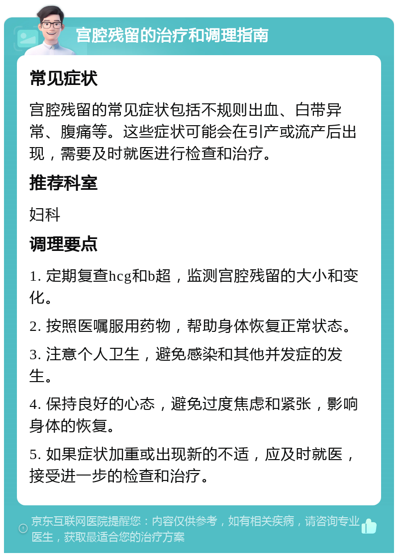 宫腔残留的治疗和调理指南 常见症状 宫腔残留的常见症状包括不规则出血、白带异常、腹痛等。这些症状可能会在引产或流产后出现，需要及时就医进行检查和治疗。 推荐科室 妇科 调理要点 1. 定期复查hcg和b超，监测宫腔残留的大小和变化。 2. 按照医嘱服用药物，帮助身体恢复正常状态。 3. 注意个人卫生，避免感染和其他并发症的发生。 4. 保持良好的心态，避免过度焦虑和紧张，影响身体的恢复。 5. 如果症状加重或出现新的不适，应及时就医，接受进一步的检查和治疗。