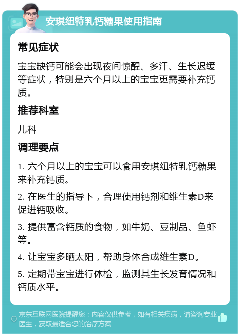 安琪纽特乳钙糖果使用指南 常见症状 宝宝缺钙可能会出现夜间惊醒、多汗、生长迟缓等症状，特别是六个月以上的宝宝更需要补充钙质。 推荐科室 儿科 调理要点 1. 六个月以上的宝宝可以食用安琪纽特乳钙糖果来补充钙质。 2. 在医生的指导下，合理使用钙剂和维生素D来促进钙吸收。 3. 提供富含钙质的食物，如牛奶、豆制品、鱼虾等。 4. 让宝宝多晒太阳，帮助身体合成维生素D。 5. 定期带宝宝进行体检，监测其生长发育情况和钙质水平。